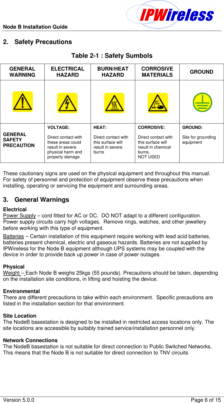 Node B Installation Guide                                               Version 5.0.0    Page 6 of 15  2. Safety Precautions Table 2-1 : Safety Sumbols GENERAL WARNING ELECTRICAL HAZARD BURN/HEAT HAZARD CORROSIVE MATERIALS GROUND          GENERAL SAFETY PRECAUTION  VOLTAGE:  Direct contact with these areas could result in severe physical harm and property damage HEAT:   Direct contact with this surface will result in severe burns CORROSIVE:  Direct contact with this surface will result in chemical burns. NOT USED GROUND:  Site for grounding equipment  These cautionary signs are used on the physical equipment and throughout this manual.  For safety of personnel and protection of equipment observe these precautions when installing, operating or servicing the equipment and surrounding areas.  3. General Warnings Electrical Power Supply – cord fitted for AC or DC.  DO NOT adapt to a different configuration. Power supply circuits carry high voltages.  Remove rings, watches, and other jewellery before working with this type of equipment. Batteries – Certain installation of this equipment require working with lead acid batteries, batteries present chemical, electric and gaseous hazards. Batteries are not supplied by IPWireless for the Node B equipment although UPS systems may be coupled with the device in order to provide back up power in case of power outages.  Physical Weight – Each Node B weighs 25kgs (55 pounds). Precautions should be taken, depending on the installation site conditions, in lifting and hoisting the device.  Environmental There are different precautions to take within each environment.  Specific precautions are listed in the installation section for that environment.  Site Location The NodeB basestation is designed to be installed in restricted access locations only. The site locations are accessible by suitably trained service/installation personnel only.  Network Connections The NodeB basestation is not suitable for direct connection to Public Switched Networks. This means that the Node B is not suitable for direct connection to TNV circuits 