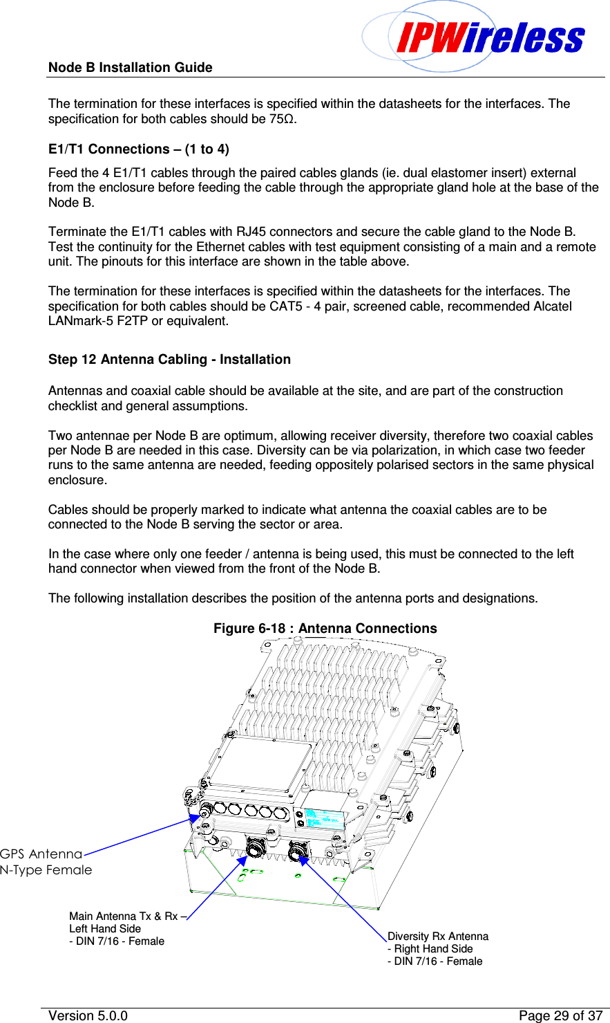 Node B Installation Guide                                              Version 5.0.0    Page 29 of 37  The termination for these interfaces is specified within the datasheets for the interfaces. The specification for both cables should be 75.  E1/T1 Connections – (1 to 4) Feed the 4 E1/T1 cables through the paired cables glands (ie. dual elastomer insert) external from the enclosure before feeding the cable through the appropriate gland hole at the base of the Node B.  Terminate the E1/T1 cables with RJ45 connectors and secure the cable gland to the Node B. Test the continuity for the Ethernet cables with test equipment consisting of a main and a remote unit. The pinouts for this interface are shown in the table above.  The termination for these interfaces is specified within the datasheets for the interfaces. The specification for both cables should be CAT5 - 4 pair, screened cable, recommended Alcatel LANmark-5 F2TP or equivalent.  Step 12 Antenna Cabling - Installation Antennas and coaxial cable should be available at the site, and are part of the construction checklist and general assumptions.   Two antennae per Node B are optimum, allowing receiver diversity, therefore two coaxial cables per Node B are needed in this case. Diversity can be via polarization, in which case two feeder runs to the same antenna are needed, feeding oppositely polarised sectors in the same physical enclosure.  Cables should be properly marked to indicate what antenna the coaxial cables are to be connected to the Node B serving the sector or area.  In the case where only one feeder / antenna is being used, this must be connected to the left hand connector when viewed from the front of the Node B.  The following installation describes the position of the antenna ports and designations.  Figure 6-18 : Antenna Connections     Main Antenna Tx &amp; Rx – Left Hand Side - DIN 7/16 - Female  Diversity Rx Antenna - Right Hand Side - DIN 7/16 - Female –     