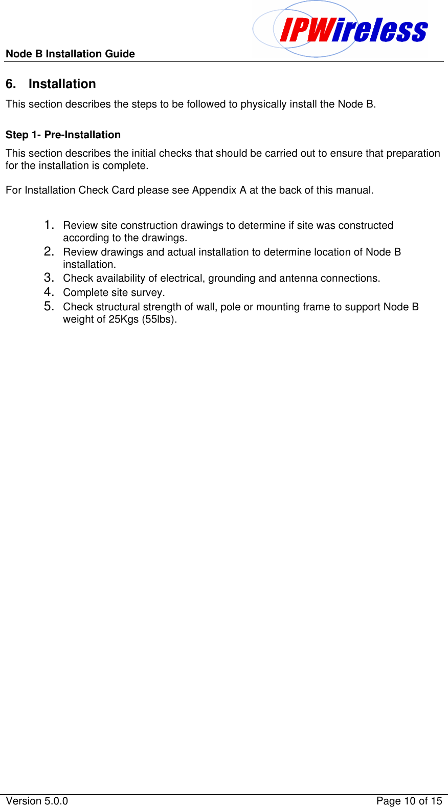 Node B Installation Guide                                               Version 5.0.0    Page 10 of 15  6. Installation This section describes the steps to be followed to physically install the Node B.  Step 1- Pre-Installation This section describes the initial checks that should be carried out to ensure that preparation  for the installation is complete.  For Installation Check Card please see Appendix A at the back of this manual.  1. Review site construction drawings to determine if site was constructed according to the drawings. 2. Review drawings and actual installation to determine location of Node B installation. 3. Check availability of electrical, grounding and antenna connections. 4. Complete site survey. 5. Check structural strength of wall, pole or mounting frame to support Node B weight of 25Kgs (55lbs).   