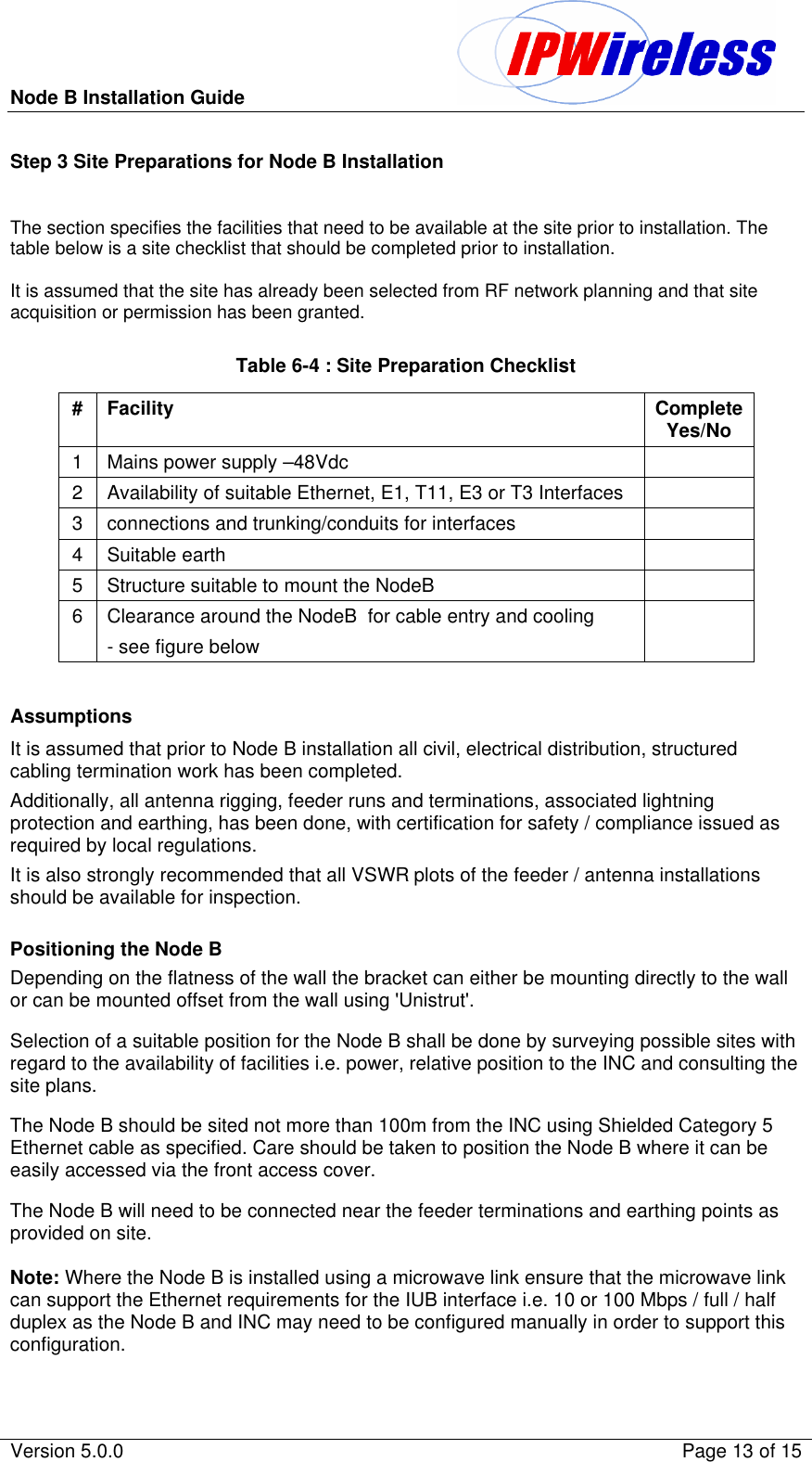 Node B Installation Guide                                               Version 5.0.0    Page 13 of 15  Step 3 Site Preparations for Node B Installation  The section specifies the facilities that need to be available at the site prior to installation. The table below is a site checklist that should be completed prior to installation.  It is assumed that the site has already been selected from RF network planning and that site acquisition or permission has been granted.  Table 6-4 : Site Preparation Checklist # Facility Complete Yes/No 1 Mains power supply –48Vdc   2 Availability of suitable Ethernet, E1, T11, E3 or T3 Interfaces   3 connections and trunking/conduits for interfaces   4 Suitable earth   5 Structure suitable to mount the NodeB   6 Clearance around the NodeB  for cable entry and cooling - see figure below    Assumptions It is assumed that prior to Node B installation all civil, electrical distribution, structured cabling termination work has been completed. Additionally, all antenna rigging, feeder runs and terminations, associated lightning protection and earthing, has been done, with certification for safety / compliance issued as required by local regulations.  It is also strongly recommended that all VSWR plots of the feeder / antenna installations should be available for inspection.  Positioning the Node B Depending on the flatness of the wall the bracket can either be mounting directly to the wall or can be mounted offset from the wall using &apos;Unistrut&apos;. Selection of a suitable position for the Node B shall be done by surveying possible sites with regard to the availability of facilities i.e. power, relative position to the INC and consulting the site plans. The Node B should be sited not more than 100m from the INC using Shielded Category 5 Ethernet cable as specified. Care should be taken to position the Node B where it can be easily accessed via the front access cover. The Node B will need to be connected near the feeder terminations and earthing points as provided on site.  Note: Where the Node B is installed using a microwave link ensure that the microwave link can support the Ethernet requirements for the IUB interface i.e. 10 or 100 Mbps / full / half duplex as the Node B and INC may need to be configured manually in order to support this configuration. 