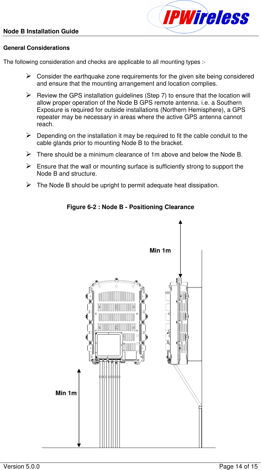 Node B Installation Guide                                               Version 5.0.0    Page 14 of 15  General Considerations  The following consideration and checks are applicable to all mounting types :-  Ø Consider the earthquake zone requirements for the given site being considered and ensure that the mounting arrangement and location complies. Ø Review the GPS installation guidelines (Step 7) to ensure that the location will allow proper operation of the Node B GPS remote antenna. i.e. a Southern Exposure is required for outside installations (Northern Hemisphere), a GPS repeater may be necessary in areas where the active GPS antenna cannot reach. Ø Depending on the installation it may be required to fit the cable conduit to the cable glands prior to mounting Node B to the bracket. Ø There should be a minimum clearance of 1m above and below the Node B. Ø Ensure that the wall or mounting surface is sufficiently strong to support the Node B and structure. Ø The Node B should be upright to permit adequate heat dissipation.  Figure 6-2 : Node B - Positioning Clearance      Min 1m  Min 1m  