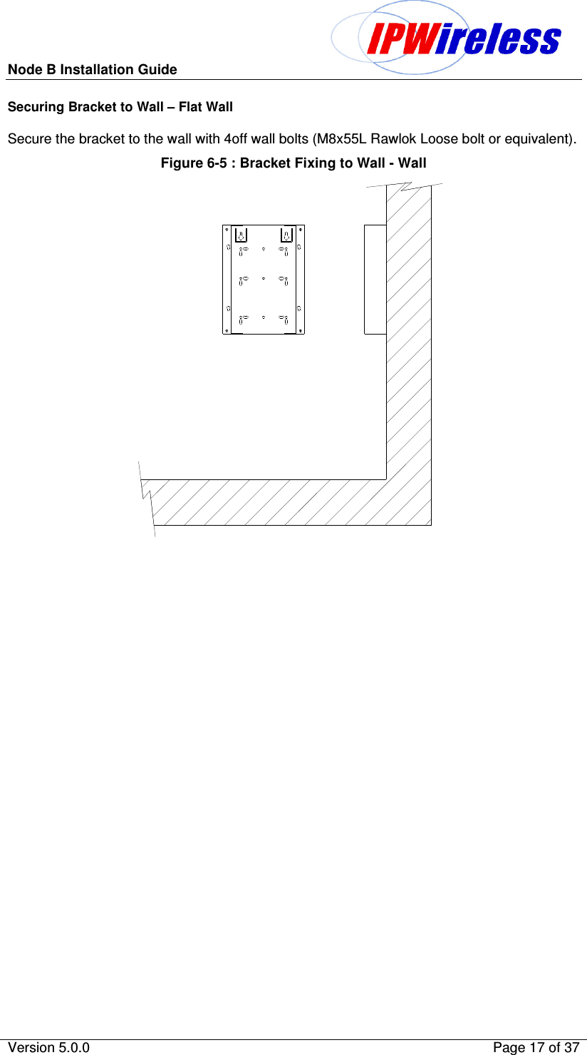 Node B Installation Guide                                              Version 5.0.0    Page 17 of 37  Securing Bracket to Wall – Flat Wall  Secure the bracket to the wall with 4off wall bolts (M8x55L Rawlok Loose bolt or equivalent). Figure 6-5 : Bracket Fixing to Wall - Wall  