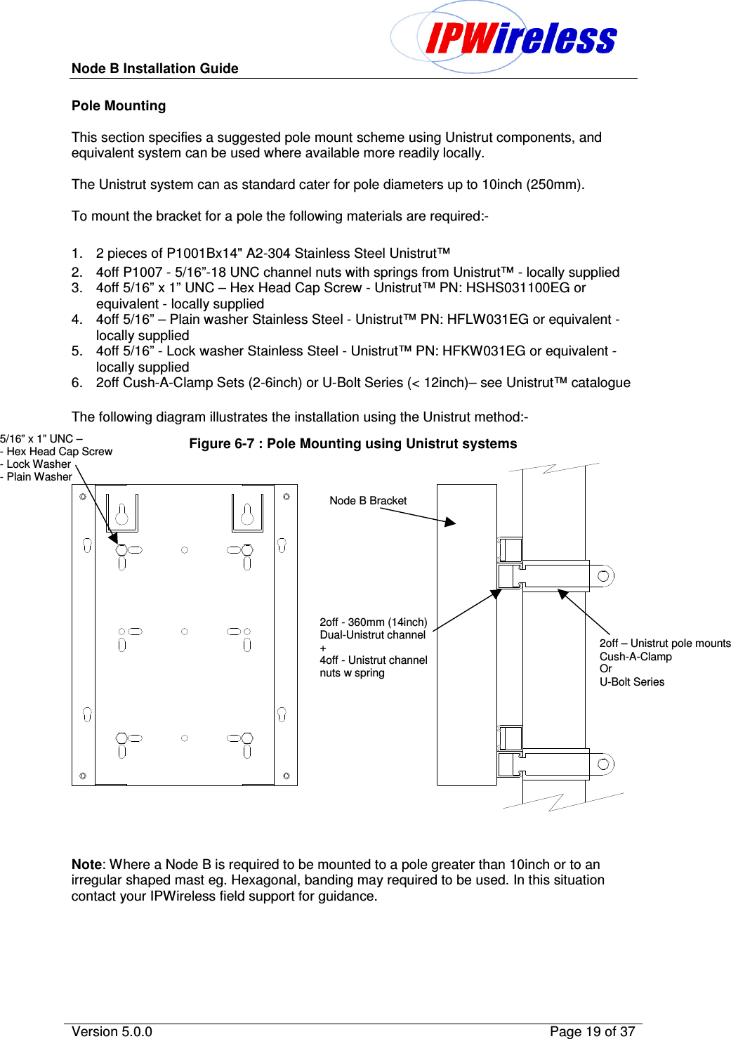 Node B Installation Guide                                              Version 5.0.0    Page 19 of 37  Pole Mounting  This section specifies a suggested pole mount scheme using Unistrut components, and equivalent system can be used where available more readily locally.  The Unistrut system can as standard cater for pole diameters up to 10inch (250mm).  To mount the bracket for a pole the following materials are required:-  1.  2 pieces of P1001Bx14&quot; A2-304 Stainless Steel Unistrut™ 2.  4off P1007 - 5/16”-18 UNC channel nuts with springs from Unistrut™ - locally supplied  3.  4off 5/16” x 1” UNC – Hex Head Cap Screw - Unistrut™ PN: HSHS031100EG or equivalent - locally supplied 4.  4off 5/16” – Plain washer Stainless Steel - Unistrut™ PN: HFLW031EG or equivalent - locally supplied 5.  4off 5/16” - Lock washer Stainless Steel - Unistrut™ PN: HFKW031EG or equivalent - locally supplied 6.  2off Cush-A-Clamp Sets (2-6inch) or U-Bolt Series (&lt; 12inch)– see Unistrut™ catalogue  The following diagram illustrates the installation using the Unistrut method:- Figure 6-7 : Pole Mounting using Unistrut systems    Note: Where a Node B is required to be mounted to a pole greater than 10inch or to an irregular shaped mast eg. Hexagonal, banding may required to be used. In this situation contact your IPWireless field support for guidance.  Node B Bracket  2off - 360mm (14inch)  Dual-Unistrut channel + 4off - Unistrut channel nuts w spring   2off – Unistrut pole mounts Cush-A-Clamp  Or U-Bolt Series 5/16” x 1” UNC –  - Hex Head Cap Screw - Lock Washer - Plain Washer 