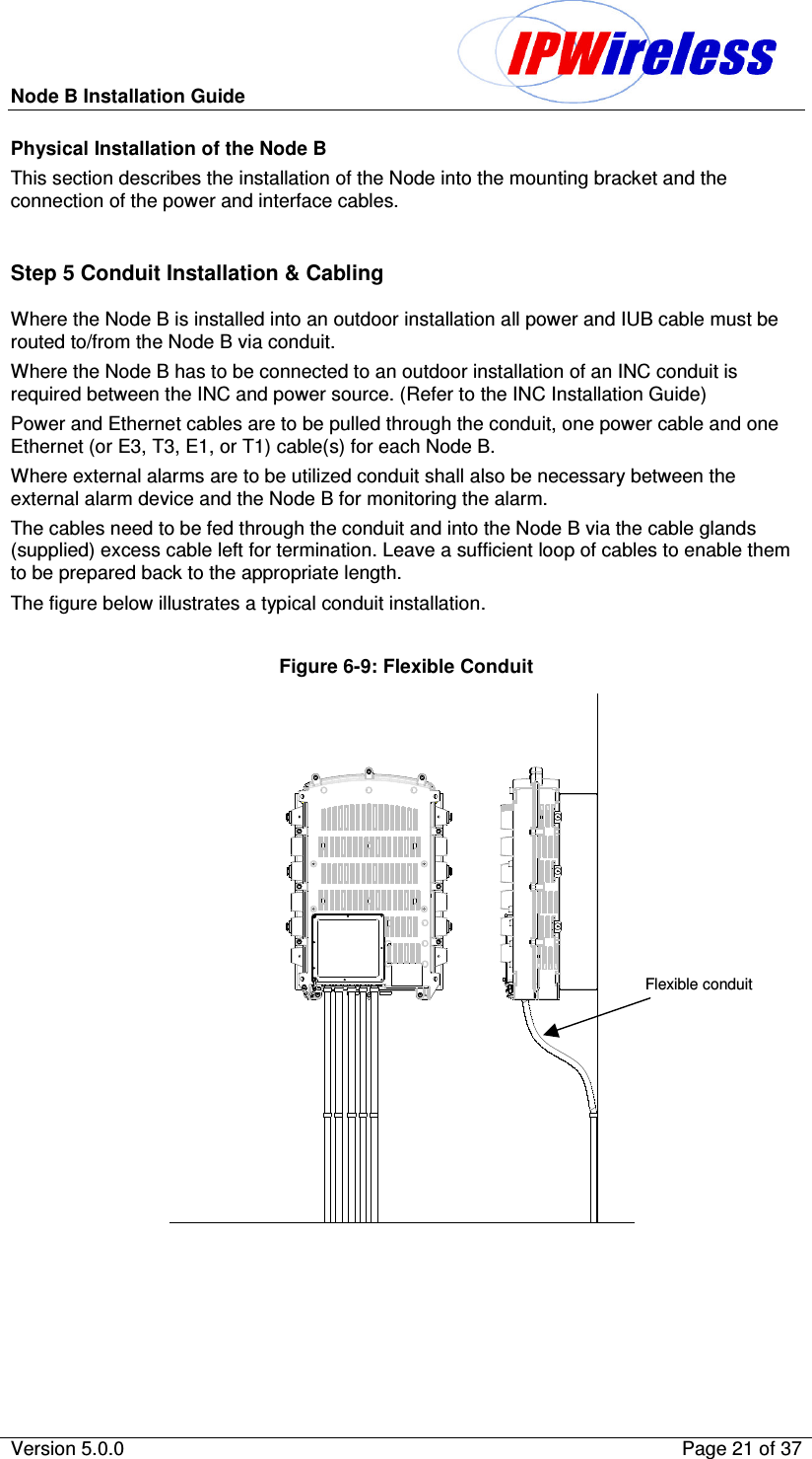Node B Installation Guide                                              Version 5.0.0    Page 21 of 37  Physical Installation of the Node B This section describes the installation of the Node into the mounting bracket and the connection of the power and interface cables.  Step 5 Conduit Installation &amp; Cabling Where the Node B is installed into an outdoor installation all power and IUB cable must be routed to/from the Node B via conduit. Where the Node B has to be connected to an outdoor installation of an INC conduit is required between the INC and power source. (Refer to the INC Installation Guide) Power and Ethernet cables are to be pulled through the conduit, one power cable and one Ethernet (or E3, T3, E1, or T1) cable(s) for each Node B.  Where external alarms are to be utilized conduit shall also be necessary between the external alarm device and the Node B for monitoring the alarm. The cables need to be fed through the conduit and into the Node B via the cable glands (supplied) excess cable left for termination. Leave a sufficient loop of cables to enable them to be prepared back to the appropriate length. The figure below illustrates a typical conduit installation.  Figure 6-9: Flexible Conduit   Flexible conduit  