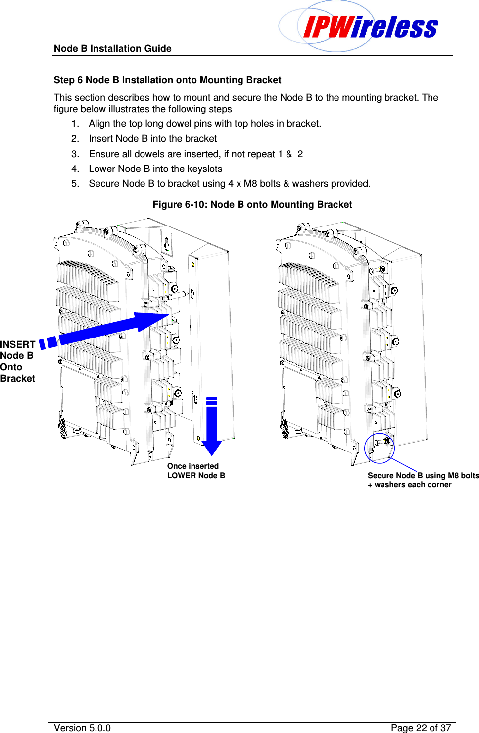 Node B Installation Guide                                              Version 5.0.0    Page 22 of 37  Step 6 Node B Installation onto Mounting Bracket This section describes how to mount and secure the Node B to the mounting bracket. The figure below illustrates the following steps 1.  Align the top long dowel pins with top holes in bracket. 2.  Insert Node B into the bracket 3.  Ensure all dowels are inserted, if not repeat 1 &amp;  2 4.  Lower Node B into the keyslots 5.  Secure Node B to bracket using 4 x M8 bolts &amp; washers provided. Figure 6-10: Node B onto Mounting Bracket                 INSERT Node B Onto Bracket Once inserted LOWER Node B Secure Node B using M8 bolts + washers each corner 