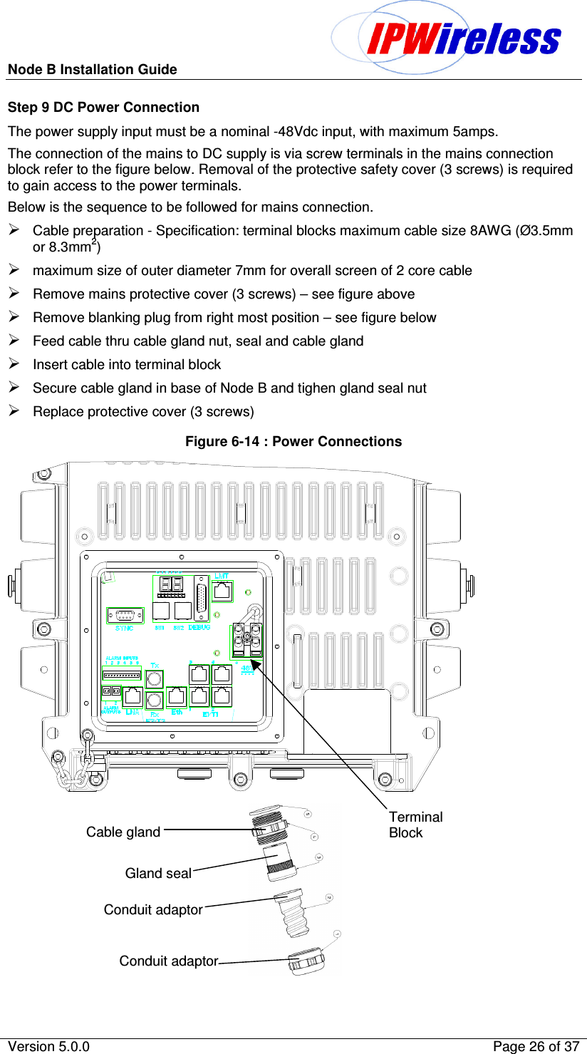 Node B Installation Guide                                              Version 5.0.0    Page 26 of 37  Step 9 DC Power Connection The power supply input must be a nominal -48Vdc input, with maximum 5amps. The connection of the mains to DC supply is via screw terminals in the mains connection block refer to the figure below. Removal of the protective safety cover (3 screws) is required to gain access to the power terminals. Below is the sequence to be followed for mains connection.  Cable preparation - Specification: terminal blocks maximum cable size 8AWG (Ø3.5mm or 8.3mm2) maximum size of outer diameter 7mm for overall screen of 2 core cable Remove mains protective cover (3 screws) – see figure above Remove blanking plug from right most position – see figure below Feed cable thru cable gland nut, seal and cable gland  Insert cable into terminal block Secure cable gland in base of Node B and tighen gland seal nut Replace protective cover (3 screws) Figure 6-14 : Power Connections                                                                    Cable gland Gland seal Conduit adaptor Conduit adaptor Terminal Block 