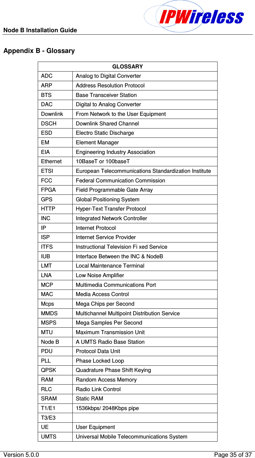 Node B Installation Guide                                              Version 5.0.0    Page 35 of 37  Appendix B - Glossary GLOSSARY ADC   Analog to Digital Converter ARP   Address Resolution Protocol BTS   Base Transceiver Station DAC   Digital to Analog Converter Downlink   From Network to the User Equipment DSCH   Downlink Shared Channel ESD   Electro Static Discharge EM   Element Manager EIA   Engineering Industry Association Ethernet  10BaseT or 100baseT ETSI   European Telecommunications Standardization Institute FCC   Federal Communication Commission FPGA   Field Programmable Gate Array GPS   Global Positioning System HTTP    Hyper-Text Transfer Protocol INC   Integrated Network Controller IP   Internet Protocol ISP   Internet Service Provider ITFS   Instructional Television Fi xed Service IUB   Interface Between the INC &amp; NodeB LMT   Local Maintenance Terminal LNA   Low Noise Amplifier MCP   Multimedia Communications Port MAC   Media Access Control Mcps   Mega Chips per Second MMDS   Multichannel Multipoint Distribution Service MSPS   Mega Samples Per Second MTU   Maximum Transmission Unit Node B   A UMTS Radio Base Station PDU   Protocol Data Unit PLL   Phase Locked Loop QPSK   Quadrature Phase Shift Keying RAM   Random Access Memory RLC   Radio Link Control SRAM   Static RAM T1/E1   1536kbps/ 2048Kbps pipe T3/E3   UE   User Equipment UMTS   Universal Mobile Telecommunications System 