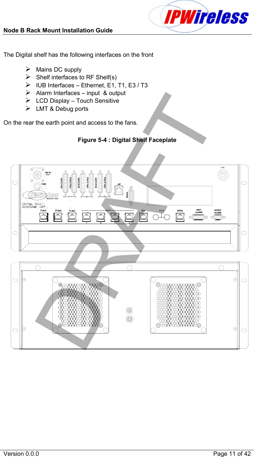 Node B Rack Mount Installation Guide                           Version 0.0.0    Page 11 of 42  The Digital shelf has the following interfaces on the front   Mains DC supply  Shelf interfaces to RF Shelf(s)  IUB Interfaces – Ethernet, E1, T1, E3 / T3  Alarm Interfaces – input  &amp; output  LCD Display – Touch Sensitive  LMT &amp; Debug ports  On the rear the earth point and access to the fans.  Figure 5-4 : Digital Shelf Faceplate 