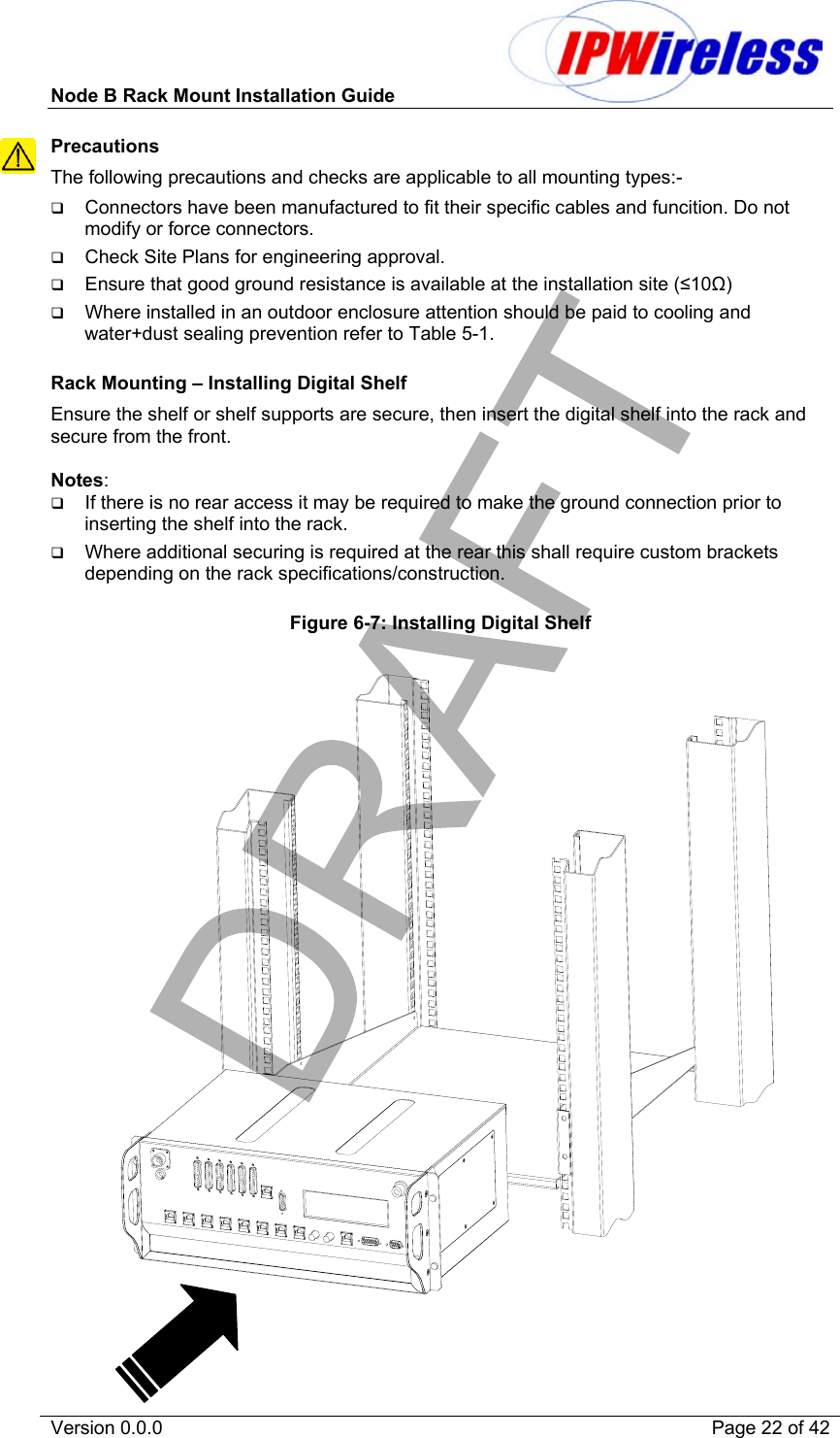 Node B Rack Mount Installation Guide                           Version 0.0.0    Page 22 of 42 Precautions The following precautions and checks are applicable to all mounting types:-   Connectors have been manufactured to fit their specific cables and funcition. Do not modify or force connectors.   Check Site Plans for engineering approval.   Ensure that good ground resistance is available at the installation site (≤10Ω)   Where installed in an outdoor enclosure attention should be paid to cooling and water+dust sealing prevention refer to Table 5-1.  Rack Mounting – Installing Digital Shelf Ensure the shelf or shelf supports are secure, then insert the digital shelf into the rack and secure from the front.  Notes:    If there is no rear access it may be required to make the ground connection prior to inserting the shelf into the rack.   Where additional securing is required at the rear this shall require custom brackets depending on the rack specifications/construction.  Figure 6-7: Installing Digital Shelf              