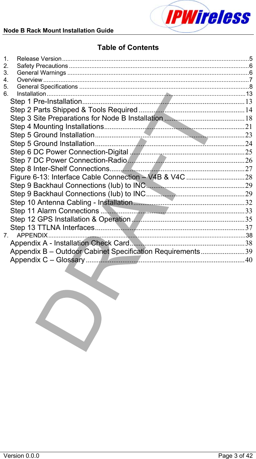 Node B Rack Mount Installation Guide                           Version 0.0.0    Page 3 of 42 Table of Contents 1. Release Version.............................................................................................................5 2. Safety Precautions .........................................................................................................6 3. General Warnings ..........................................................................................................6 4. Overview ........................................................................................................................7 5. General Specifications ...................................................................................................8 6. Installation....................................................................................................................13 Step 1 Pre-Installation......................................................................................... 13 Step 2 Parts Shipped &amp; Tools Required ..........................................................14 Step 3 Site Preparations for Node B Installation ............................................18 Step 4 Mounting Installations............................................................................. 21 Step 5 Ground Installation.................................................................................. 23 Step 5 Ground Installation.................................................................................. 24 Step 6 DC Power Connection-Digital ............................................................... 25 Step 7 DC Power Connection-Radio ................................................................ 26 Step 8 Inter-Shelf Connections.......................................................................... 27 Figure 6-13: Interface Cable Connection – V4B &amp; V4C ................................ 28 Step 9 Backhaul Connections (Iub) to INC...................................................... 29 Step 9 Backhaul Connections (Iub) to INC...................................................... 29 Step 10 Antenna Cabling - Installation.............................................................32 Step 11 Alarm Connections ...............................................................................33 Step 12 GPS Installation &amp; Operation..............................................................35 Step 13 TTLNA Interfaces.................................................................................. 37 7. APPENDIX...................................................................................................................38 Appendix A - Installation Check Card............................................................... 38 Appendix B – Outdoor Cabinet Specification Requirements........................39 Appendix C – Glossary ....................................................................................... 40  