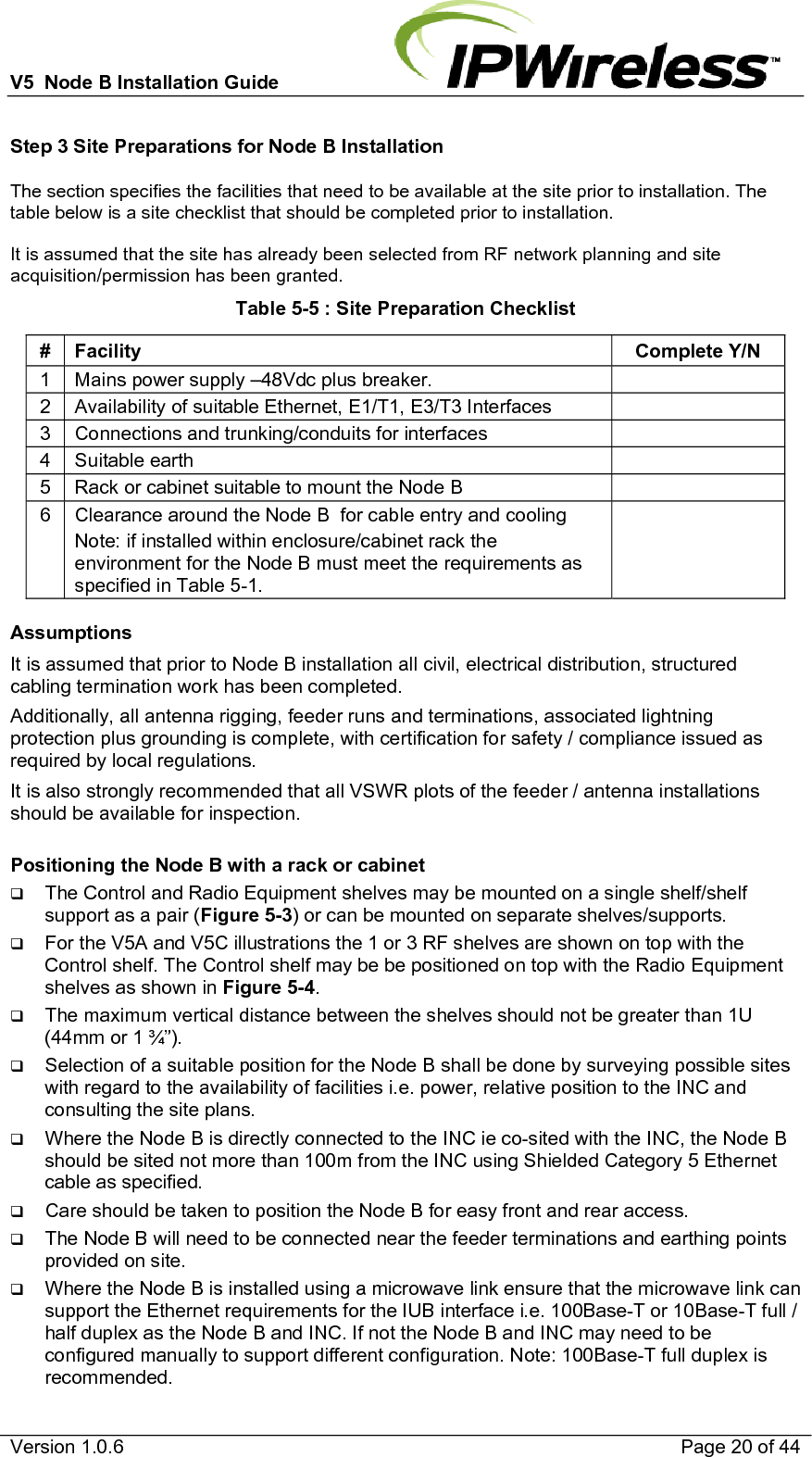 V5  Node B Installation Guide                           Version 1.0.6    Page 20 of 44 Step 3 Site Preparations for Node B Installation The section specifies the facilities that need to be available at the site prior to installation. The table below is a site checklist that should be completed prior to installation.  It is assumed that the site has already been selected from RF network planning and site acquisition/permission has been granted. Table 5-5 : Site Preparation Checklist # Facility  Complete Y/N 1  Mains power supply –48Vdc plus breaker.   2  Availability of suitable Ethernet, E1/T1, E3/T3 Interfaces   3  Connections and trunking/conduits for interfaces   4 Suitable earth   5  Rack or cabinet suitable to mount the Node B   6  Clearance around the Node B  for cable entry and cooling Note: if installed within enclosure/cabinet rack the environment for the Node B must meet the requirements as specified in Table 5-1.   Assumptions It is assumed that prior to Node B installation all civil, electrical distribution, structured cabling termination work has been completed. Additionally, all antenna rigging, feeder runs and terminations, associated lightning protection plus grounding is complete, with certification for safety / compliance issued as required by local regulations.  It is also strongly recommended that all VSWR plots of the feeder / antenna installations should be available for inspection.  Positioning the Node B with a rack or cabinet  The Control and Radio Equipment shelves may be mounted on a single shelf/shelf support as a pair (Figure 5-3) or can be mounted on separate shelves/supports.  For the V5A and V5C illustrations the 1 or 3 RF shelves are shown on top with the Control shelf. The Control shelf may be be positioned on top with the Radio Equipment shelves as shown in Figure 5-4.  The maximum vertical distance between the shelves should not be greater than 1U (44mm or 1 ¾”).  Selection of a suitable position for the Node B shall be done by surveying possible sites with regard to the availability of facilities i.e. power, relative position to the INC and consulting the site plans.  Where the Node B is directly connected to the INC ie co-sited with the INC, the Node B should be sited not more than 100m from the INC using Shielded Category 5 Ethernet cable as specified.  Care should be taken to position the Node B for easy front and rear access.  The Node B will need to be connected near the feeder terminations and earthing points provided on site.  Where the Node B is installed using a microwave link ensure that the microwave link can support the Ethernet requirements for the IUB interface i.e. 100Base-T or 10Base-T full / half duplex as the Node B and INC. If not the Node B and INC may need to be configured manually to support different configuration. Note: 100Base-T full duplex is recommended. 
