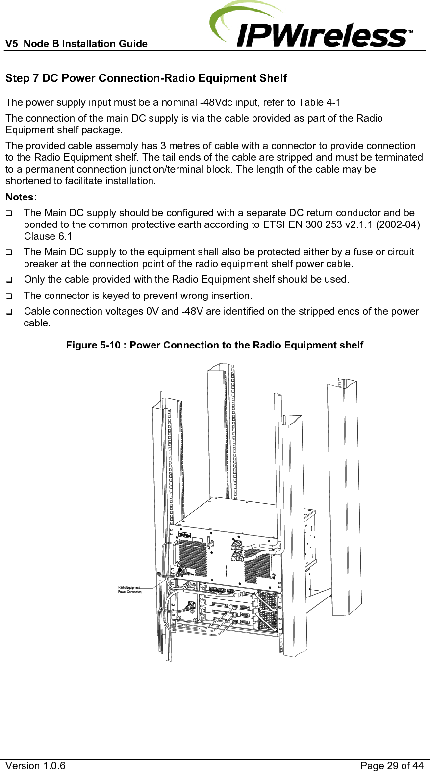 V5  Node B Installation Guide                           Version 1.0.6    Page 29 of 44 Step 7 DC Power Connection-Radio Equipment Shelf The power supply input must be a nominal -48Vdc input, refer to Table 4-1 The connection of the main DC supply is via the cable provided as part of the Radio Equipment shelf package. The provided cable assembly has 3 metres of cable with a connector to provide connection to the Radio Equipment shelf. The tail ends of the cable are stripped and must be terminated to a permanent connection junction/terminal block. The length of the cable may be shortened to facilitate installation. Notes:   The Main DC supply should be configured with a separate DC return conductor and be bonded to the common protective earth according to ETSI EN 300 253 v2.1.1 (2002-04) Clause 6.1  The Main DC supply to the equipment shall also be protected either by a fuse or circuit breaker at the connection point of the radio equipment shelf power cable.  Only the cable provided with the Radio Equipment shelf should be used.  The connector is keyed to prevent wrong insertion.  Cable connection voltages 0V and -48V are identified on the stripped ends of the power cable. Figure 5-10 : Power Connection to the Radio Equipment shelf                                                                   