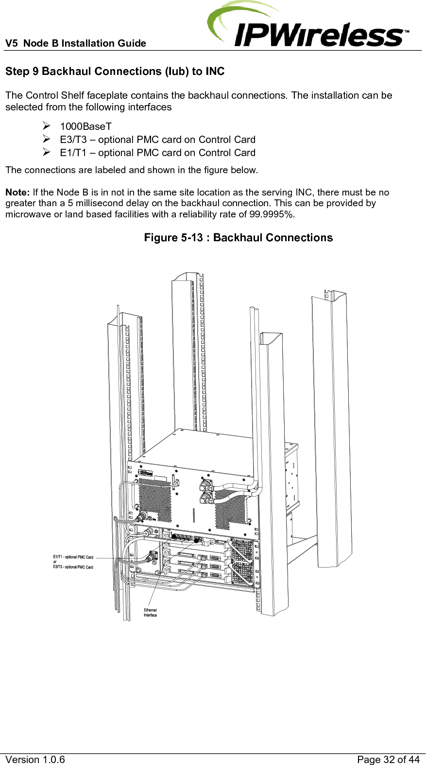 V5  Node B Installation Guide                           Version 1.0.6    Page 32 of 44 Step 9 Backhaul Connections (Iub) to INC The Control Shelf faceplate contains the backhaul connections. The installation can be selected from the following interfaces ¾ 1000BaseT  ¾ E3/T3 – optional PMC card on Control Card ¾ E1/T1 – optional PMC card on Control Card The connections are labeled and shown in the figure below.   Note: If the Node B is in not in the same site location as the serving INC, there must be no greater than a 5 millisecond delay on the backhaul connection. This can be provided by microwave or land based facilities with a reliability rate of 99.9995%.                   Figure 5-13 : Backhaul Connections     