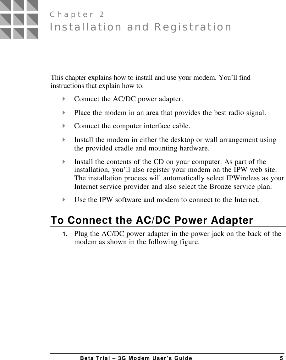 Beta Trial – 3G Modem User’s Guide 5This chapter explains how to install and use your modem. You’ll findinstructions that explain how to:4 Connect the AC/DC power adapter.4 Place the modem in an area that provides the best radio signal.4 Connect the computer interface cable.4 Install the modem in either the desktop or wall arrangement usingthe provided cradle and mounting hardware.4 Install the contents of the CD on your computer. As part of theinstallation, you’ll also register your modem on the IPW web site.The installation process will automatically select IPWireless as yourInternet service provider and also select the Bronze service plan.4 Use the IPW software and modem to connect to the Internet.To Connect the AC/DC Power Adapter1. Plug the AC/DC power adapter in the power jack on the back of themodem as shown in the following figure.Installation and RegistrationChapter 2