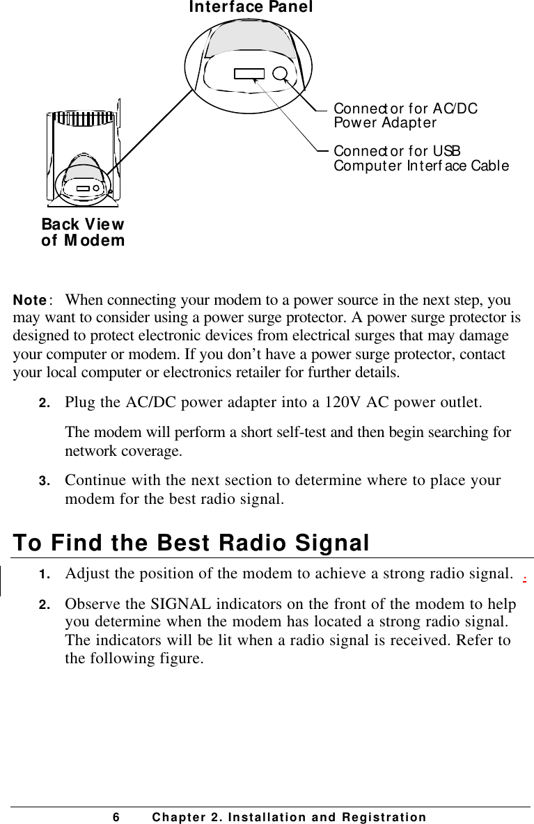 6Chapter 2. Installation and RegistrationBack Viewof ModemConnector for AC/DCPower AdapterConnector for USBComputer Interface CableInterface PanelNote:When connecting your modem to a power source in the next step, youmay want to consider using a power surge protector. A power surge protector isdesigned to protect electronic devices from electrical surges that may damageyour computer or modem. If you don’t have a power surge protector, contactyour local computer or electronics retailer for further details.2. Plug the AC/DC power adapter into a 120V AC power outlet.The modem will perform a short self-test and then begin searching fornetwork coverage.3. Continue with the next section to determine where to place yourmodem for the best radio signal.To Find the Best Radio Signal1. Adjust the position of the modem to achieve a strong radio signal.  .2. Observe the SIGNAL indicators on the front of the modem to helpyou determine when the modem has located a strong radio signal.The indicators will be lit when a radio signal is received. Refer tothe following figure.