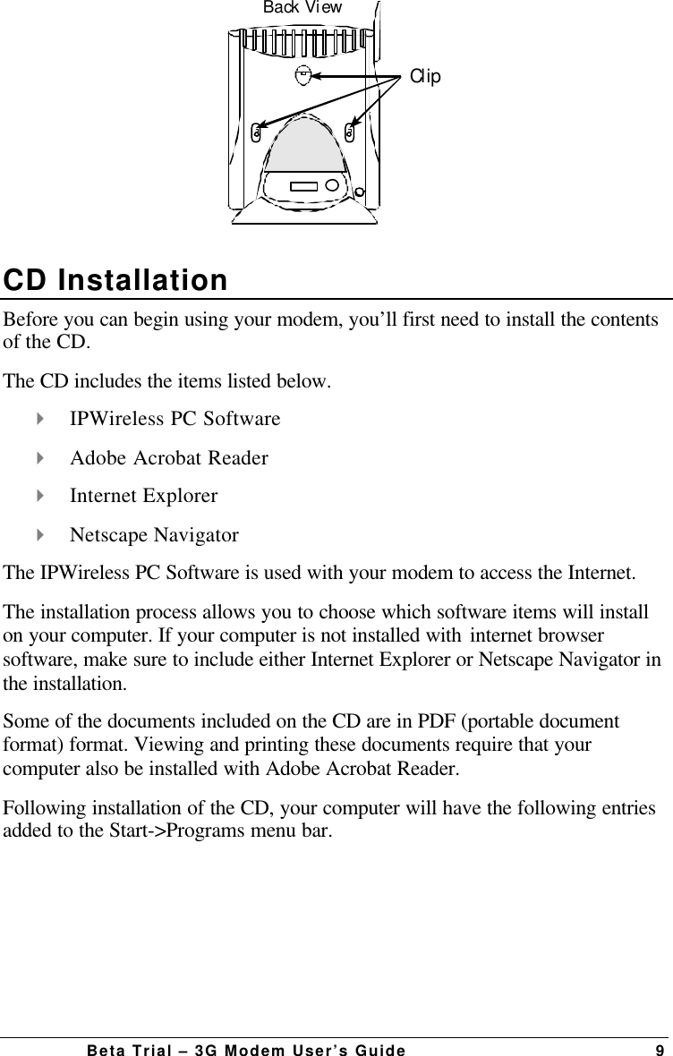 Beta Trial – 3G Modem User’s Guide 9Back ViewClipCD InstallationBefore you can begin using your modem, you’ll first need to install the contentsof the CD.The CD includes the items listed below.4 IPWireless PC Software4 Adobe Acrobat Reader4 Internet Explorer4 Netscape NavigatorThe IPWireless PC Software is used with your modem to access the Internet.The installation process allows you to choose which software items will installon your computer. If your computer is not installed with internet browsersoftware, make sure to include either Internet Explorer or Netscape Navigator inthe installation.Some of the documents included on the CD are in PDF (portable documentformat) format. Viewing and printing these documents require that yourcomputer also be installed with Adobe Acrobat Reader.Following installation of the CD, your computer will have the following entriesadded to the Start-&gt;Programs menu bar.