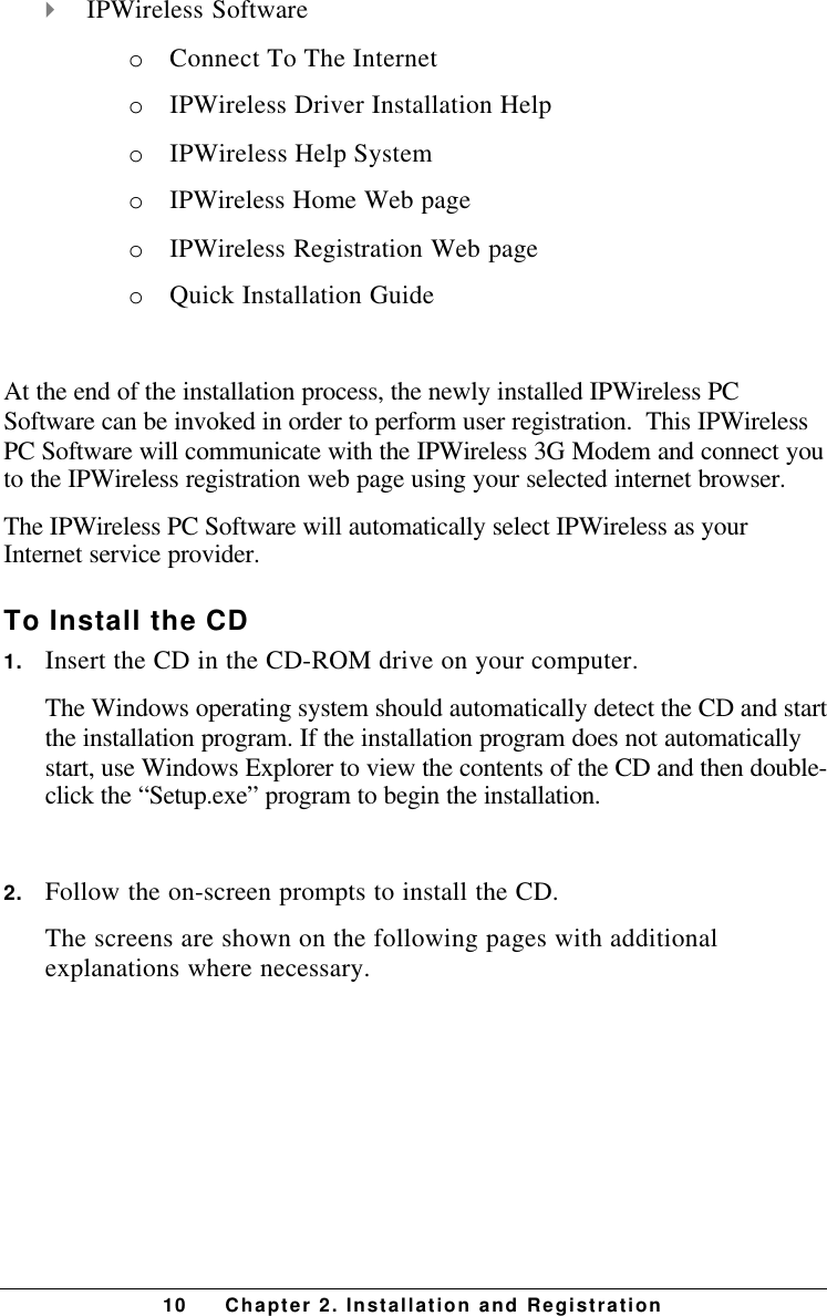 10 Chapter 2. Installation and Registration4 IPWireless Softwareo Connect To The Interneto IPWireless Driver Installation Helpo IPWireless Help Systemo IPWireless Home Web pageo IPWireless Registration Web pageo Quick Installation GuideAt the end of the installation process, the newly installed IPWireless PCSoftware can be invoked in order to perform user registration.  This IPWirelessPC Software will communicate with the IPWireless 3G Modem and connect youto the IPWireless registration web page using your selected internet browser.The IPWireless PC Software will automatically select IPWireless as yourInternet service provider.To Install the CD1. Insert the CD in the CD-ROM drive on your computer.The Windows operating system should automatically detect the CD and startthe installation program. If the installation program does not automaticallystart, use Windows Explorer to view the contents of the CD and then double-click the “Setup.exe” program to begin the installation.2. Follow the on-screen prompts to install the CD.The screens are shown on the following pages with additionalexplanations where necessary.