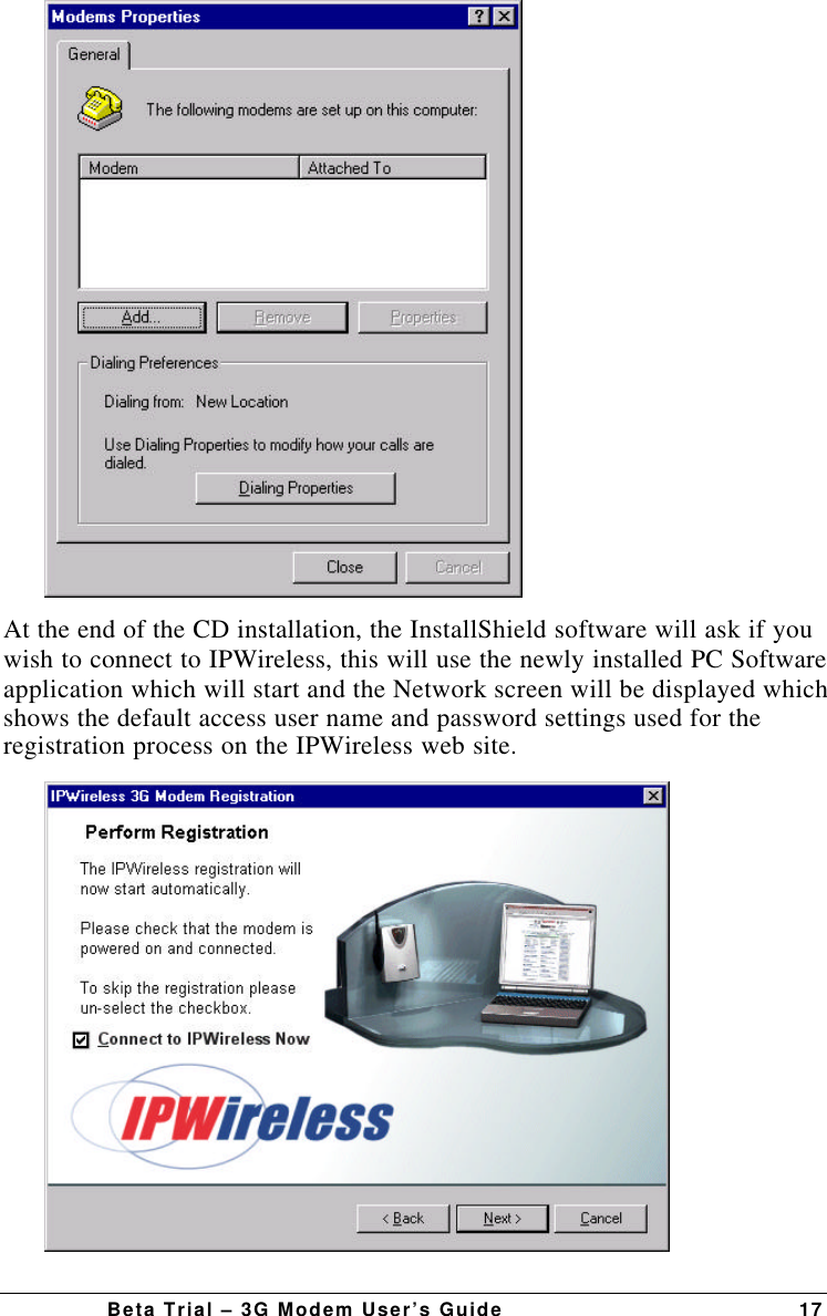 Beta Trial – 3G Modem User’s Guide 17At the end of the CD installation, the InstallShield software will ask if youwish to connect to IPWireless, this will use the newly installed PC Softwareapplication which will start and the Network screen will be displayed whichshows the default access user name and password settings used for theregistration process on the IPWireless web site.