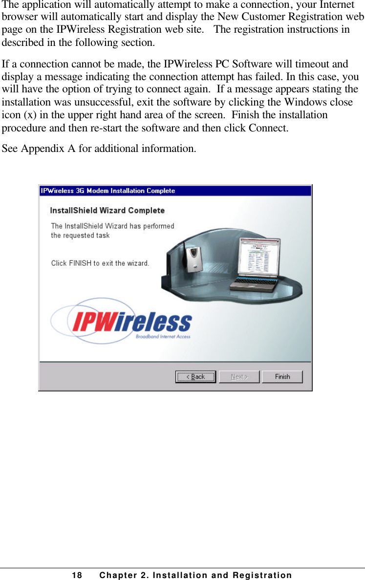 18 Chapter 2. Installation and RegistrationThe application will automatically attempt to make a connection, your Internetbrowser will automatically start and display the New Customer Registration webpage on the IPWireless Registration web site.   The registration instructions indescribed in the following section.If a connection cannot be made, the IPWireless PC Software will timeout anddisplay a message indicating the connection attempt has failed. In this case, youwill have the option of trying to connect again.  If a message appears stating theinstallation was unsuccessful, exit the software by clicking the Windows closeicon (x) in the upper right hand area of the screen.  Finish the installationprocedure and then re-start the software and then click Connect.See Appendix A for additional information.