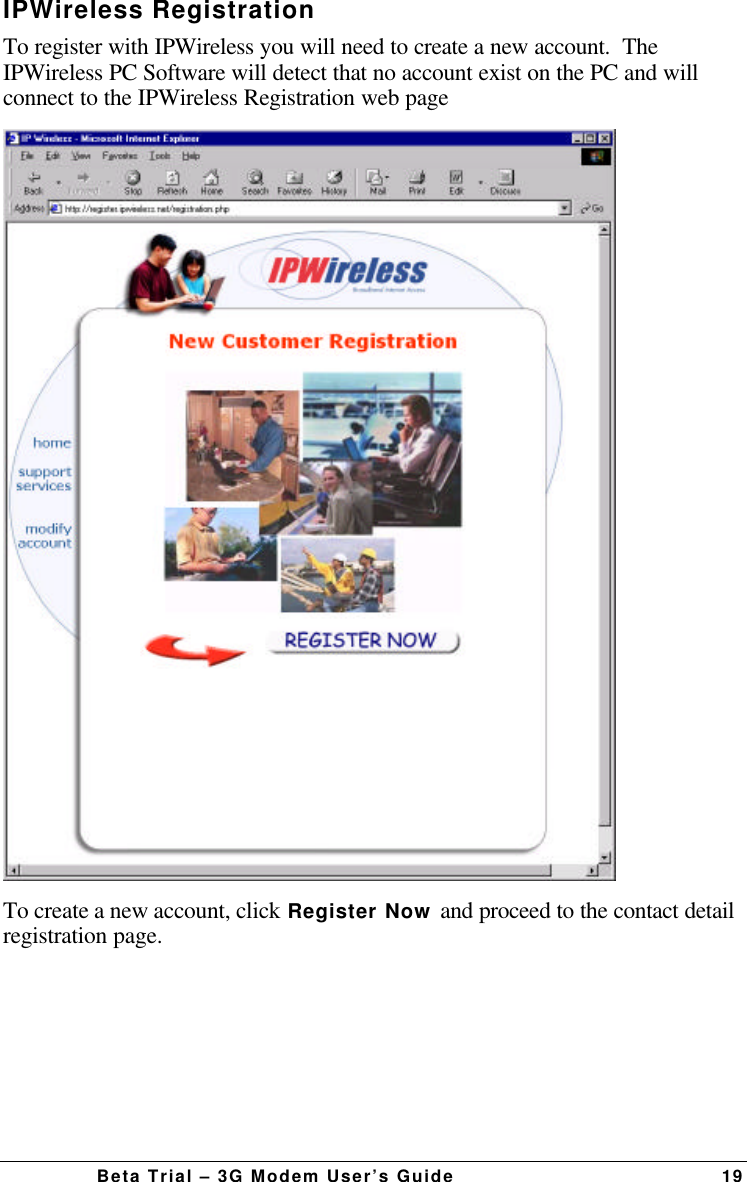 Beta Trial – 3G Modem User’s Guide 19IPWireless RegistrationTo register with IPWireless you will need to create a new account.  TheIPWireless PC Software will detect that no account exist on the PC and willconnect to the IPWireless Registration web pageTo create a new account, click Register Now and proceed to the contact detailregistration page.