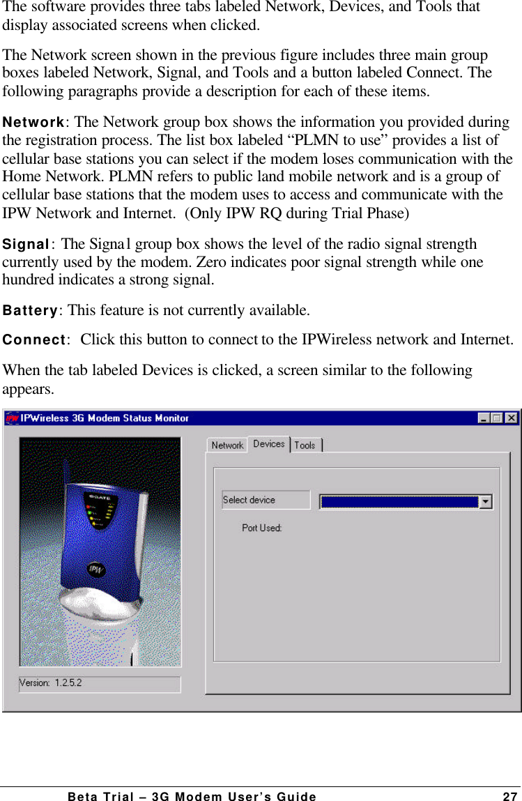 Beta Trial – 3G Modem User’s Guide27The software provides three tabs labeled Network, Devices, and Tools thatdisplay associated screens when clicked.The Network screen shown in the previous figure includes three main groupboxes labeled Network, Signal, and Tools and a button labeled Connect. Thefollowing paragraphs provide a description for each of these items.Network:The Network group box shows the information you provided duringthe registration process. The list box labeled “PLMN to use” provides a list ofcellular base stations you can select if the modem loses communication with theHome Network. PLMN refers to public land mobile network and is a group ofcellular base stations that the modem uses to access and communicate with theIPW Network and Internet.  (Only IPW RQ during Trial Phase)Signal:The Signal group box shows the level of the radio signal strengthcurrently used by the modem. Zero indicates poor signal strength while onehundred indicates a strong signal.Battery:This feature is not currently available.Connect:Click this button to connect to the IPWireless network and Internet.When the tab labeled Devices is clicked, a screen similar to the followingappears.