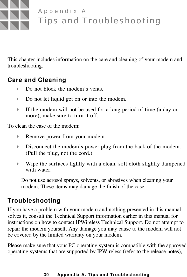 30 Appendix A. Tips and TroubleshootingThis chapter includes information on the care and cleaning of your modem andtroubleshooting.Care and Cleaning4 Do not block the modem’s vents.4 Do not let liquid get on or into the modem.4 If the modem will not be used for a long period of time (a day ormore), make sure to turn it off.To clean the case of the modem:4 Remove power from your modem.4 Disconnect the modem’s power plug from the back of the modem.(Pull the plug, not the cord.)4 Wipe the surfaces lightly with a clean, soft cloth slightly dampenedwith water.Do not use aerosol sprays, solvents, or abrasives when cleaning yourmodem. These items may damage the finish of the case.TroubleshootingIf you have a problem with your modem and nothing presented in this manualsolves it, consult the Technical Support information earlier in this manual forinstructions on how to contact IPWireless Technical Support. Do not attempt torepair the modem yourself. Any damage you may cause to the modem will notbe covered by the limited warranty on your modem.Please make sure that your PC operating system is compatible with the approvedoperating systems that are supported by IPWireless (refer to the release notes),Appendix ATips and Troubleshooting