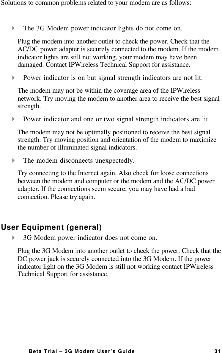 Beta Trial – 3G Modem User’s Guide 31Solutions to common problems related to your modem are as follows:4 The 3G Modem power indicator lights do not come on.Plug the modem into another outlet to check the power. Check that theAC/DC power adapter is securely connected to the modem. If the modemindicator lights are still not working, your modem may have beendamaged. Contact IPWireless Technical Support for assistance.4 Power indicator is on but signal strength indicators are not lit.The modem may not be within the coverage area of the IPWirelessnetwork. Try moving the modem to another area to receive the best signalstrength.4 Power indicator and one or two signal strength indicators are lit.The modem may not be optimally positioned to receive the best signalstrength. Try moving position and orientation of the modem to maximizethe number of illuminated signal indicators.4 The modem disconnects unexpectedly.Try connecting to the Internet again. Also check for loose connectionsbetween the modem and computer or the modem and the AC/DC poweradapter. If the connections seem secure, you may have had a badconnection. Please try again.User Equipment (general)4 3G Modem power indicator does not come on.Plug the 3G Modem into another outlet to check the power. Check that theDC power jack is securely connected into the 3G Modem. If the powerindicator light on the 3G Modem is still not working contact IPWirelessTechnical Support for assistance. 