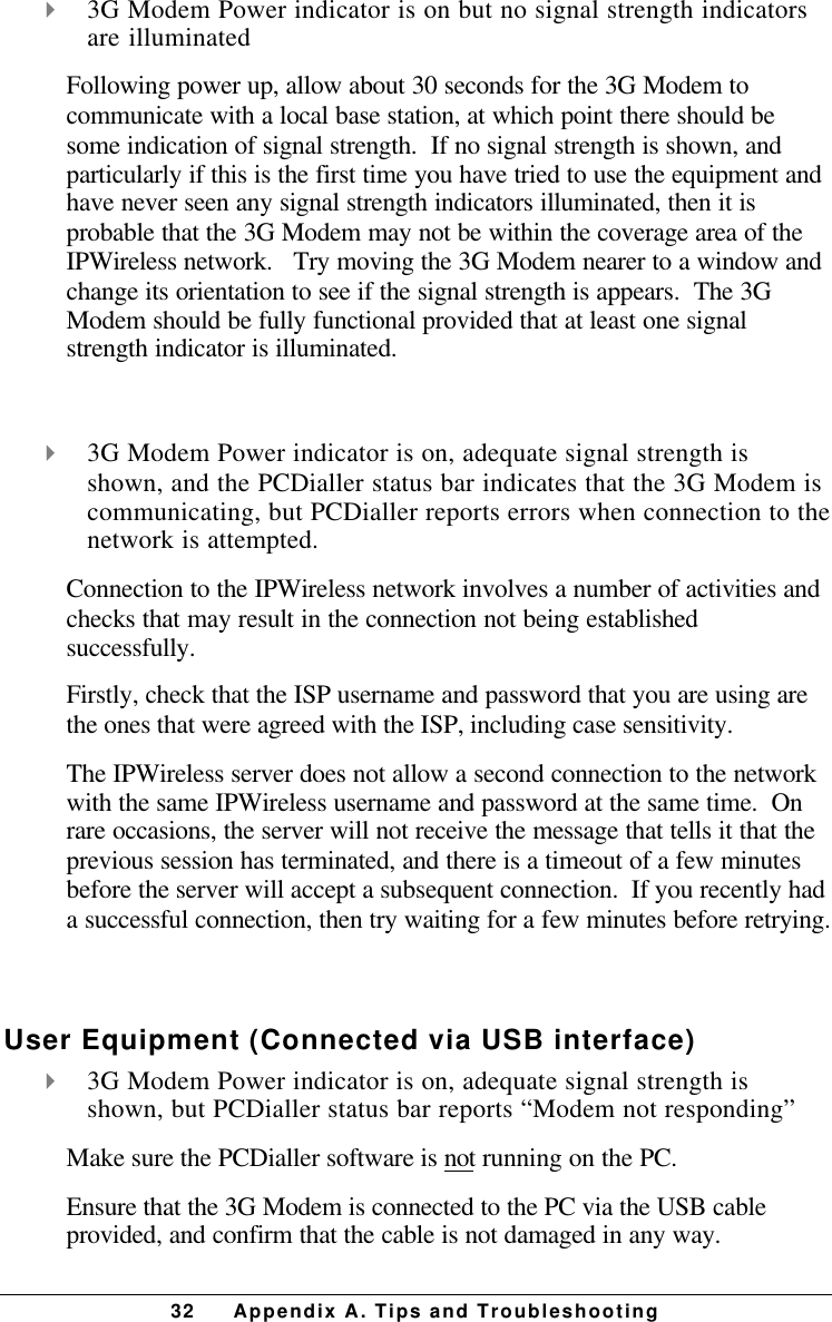 32 Appendix A. Tips and Troubleshooting4 3G Modem Power indicator is on but no signal strength indicatorsare illuminatedFollowing power up, allow about 30 seconds for the 3G Modem tocommunicate with a local base station, at which point there should besome indication of signal strength.  If no signal strength is shown, andparticularly if this is the first time you have tried to use the equipment andhave never seen any signal strength indicators illuminated, then it isprobable that the 3G Modem may not be within the coverage area of theIPWireless network.   Try moving the 3G Modem nearer to a window andchange its orientation to see if the signal strength is appears.  The 3GModem should be fully functional provided that at least one signalstrength indicator is illuminated. 4 3G Modem Power indicator is on, adequate signal strength isshown, and the PCDialler status bar indicates that the 3G Modem iscommunicating, but PCDialler reports errors when connection to thenetwork is attempted.Connection to the IPWireless network involves a number of activities andchecks that may result in the connection not being establishedsuccessfully.Firstly, check that the ISP username and password that you are using arethe ones that were agreed with the ISP, including case sensitivity.The IPWireless server does not allow a second connection to the networkwith the same IPWireless username and password at the same time.  Onrare occasions, the server will not receive the message that tells it that theprevious session has terminated, and there is a timeout of a few minutesbefore the server will accept a subsequent connection.  If you recently hada successful connection, then try waiting for a few minutes before retrying. User Equipment (Connected via USB interface)4 3G Modem Power indicator is on, adequate signal strength isshown, but PCDialler status bar reports “Modem not responding”Make sure the PCDialler software is not running on the PC.Ensure that the 3G Modem is connected to the PC via the USB cableprovided, and confirm that the cable is not damaged in any way.