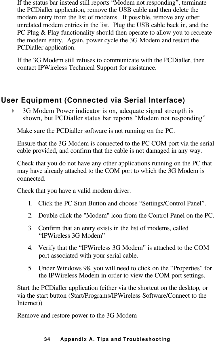 34 Appendix A. Tips and TroubleshootingIf the status bar instead still reports “Modem not responding”, terminatethe PCDialler application, remove the USB cable and then delete themodem entry from the list of modems.  If possible, remove any otherunrelated modem entries in the list.  Plug the USB cable back in, and thePC Plug &amp; Play functionality should then operate to allow you to recreatethe modem entry.  Again, power cycle the 3G Modem and restart thePCDialler application.If the 3G Modem still refuses to communicate with the PCDialler, thencontact IPWireless Technical Support for assistance. User Equipment (Connected via Serial Interface)4 3G Modem Power indicator is on, adequate signal strength isshown, but PCDialler status bar reports “Modem not responding”Make sure the PCDialler software is not running on the PC.Ensure that the 3G Modem is connected to the PC COM port via the serialcable provided, and confirm that the cable is not damaged in any way.Check that you do not have any other applications running on the PC thatmay have already attached to the COM port to which the 3G Modem isconnected.Check that you have a valid modem driver.1.      Click the PC Start Button and choose “Settings/Control Panel”.2.      Double click the &quot;Modem&quot; icon from the Control Panel on the PC.3.      Confirm that an entry exists in the list of modems, called“IPWireless 3G Modem”4.      Verify that the “IPWireless 3G Modem” is attached to the COMport associated with your serial cable.5.      Under Windows 98, you will need to click on the “Properties” forthe IPWireless Modem in order to view the COM port settings.Start the PCDialler application (either via the shortcut on the desktop, orvia the start button (Start/Programs/IPWireless Software/Connect to theInternet))Remove and restore power to the 3G Modem