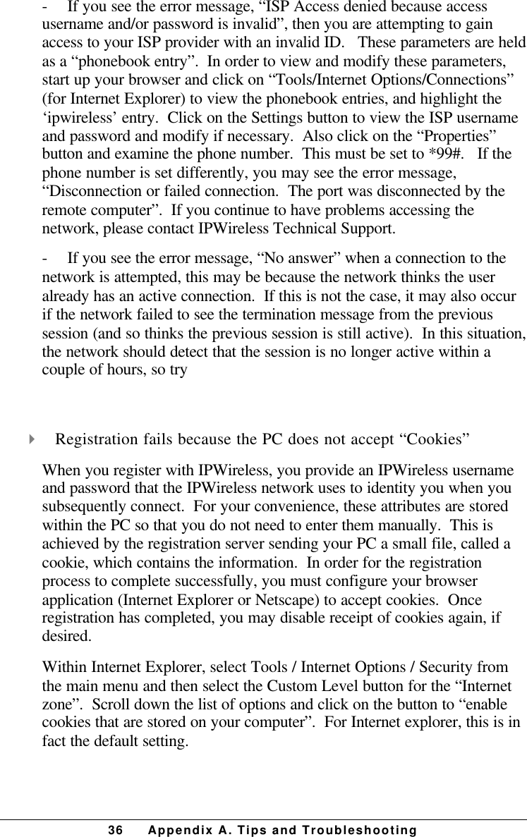 36 Appendix A. Tips and Troubleshooting-         If you see the error message, “ISP Access denied because accessusername and/or password is invalid”, then you are attempting to gainaccess to your ISP provider with an invalid ID.   These parameters are heldas a “phonebook entry”.  In order to view and modify these parameters,start up your browser and click on “Tools/Internet Options/Connections”(for Internet Explorer) to view the phonebook entries, and highlight the‘ipwireless’ entry.  Click on the Settings button to view the ISP usernameand password and modify if necessary.  Also click on the “Properties”button and examine the phone number.  This must be set to *99#.   If thephone number is set differently, you may see the error message,“Disconnection or failed connection.  The port was disconnected by theremote computer”.  If you continue to have problems accessing thenetwork, please contact IPWireless Technical Support.-         If you see the error message, “No answer” when a connection to thenetwork is attempted, this may be because the network thinks the useralready has an active connection.  If this is not the case, it may also occurif the network failed to see the termination message from the previoussession (and so thinks the previous session is still active).  In this situation,the network should detect that the session is no longer active within acouple of hours, so try 4 Registration fails because the PC does not accept “Cookies”When you register with IPWireless, you provide an IPWireless usernameand password that the IPWireless network uses to identity you when yousubsequently connect.  For your convenience, these attributes are storedwithin the PC so that you do not need to enter them manually.  This isachieved by the registration server sending your PC a small file, called acookie, which contains the information.  In order for the registrationprocess to complete successfully, you must configure your browserapplication (Internet Explorer or Netscape) to accept cookies.  Onceregistration has completed, you may disable receipt of cookies again, ifdesired.Within Internet Explorer, select Tools / Internet Options / Security fromthe main menu and then select the Custom Level button for the “Internetzone”.  Scroll down the list of options and click on the button to “enablecookies that are stored on your computer”.  For Internet explorer, this is infact the default setting.