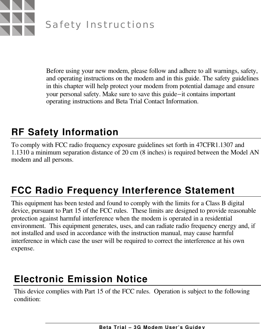 Beta Trial – 3G Modem User’s GuidevBefore using your new modem, please follow and adhere to all warnings, safety,and operating instructions on the modem and in this guide. The safety guidelinesin this chapter will help protect your modem from potential damage and ensureyour personal safety. Make sure to save this guide−it contains importantoperating instructions and Beta Trial Contact Information.RF Safety InformationTo comply with FCC radio frequency exposure guidelines set forth in 47CFR1.1307 and1.1310 a minimum separation distance of 20 cm (8 inches) is required between the Model ANmodem and all persons.FCC Radio Frequency Interference StatementThis equipment has been tested and found to comply with the limits for a Class B digitaldevice, pursuant to Part 15 of the FCC rules.  These limits are designed to provide reasonableprotection against harmful interference when the modem is operated in a residentialenvironment.  This equipment generates, uses, and can radiate radio frequency energy and, ifnot installed and used in accordance with the instruction manual, may cause harmfulinterference in which case the user will be required to correct the interference at his ownexpense.Electronic Emission NoticeThis device complies with Part 15 of the FCC rules.  Operation is subject to the followingcondition:Safety Instructions