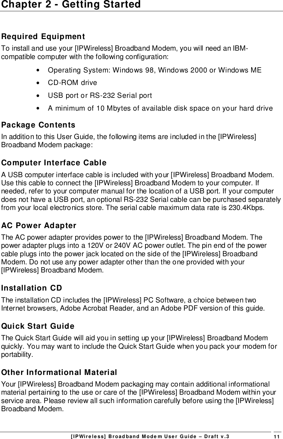 [IPWireless] Broadband Modem User Guide – Draft v.3 11Chapter 2 - Getting StartedRequired EquipmentTo install and use your [IPWireless] Broadband Modem, you will need an IBM-compatible computer with the following configuration:•  Operating System: Windows 98, Windows 2000 or Windows ME• CD-ROM drive•  USB port or RS-232 Serial port•  A minimum of 10 Mbytes of available disk space on your hard drivePackage ContentsIn addition to this User Guide, the following items are included in the [IPWireless]Broadband Modem package:Computer Interface CableA USB computer interface cable is included with your [IPWireless] Broadband Modem.Use this cable to connect the [IPWireless] Broadband Modem to your computer. Ifneeded, refer to your computer manual for the location of a USB port. If your computerdoes not have a USB port, an optional RS-232 Serial cable can be purchased separatelyfrom your local electronics store. The serial cable maximum data rate is 230.4Kbps.AC Power AdapterThe AC power adapter provides power to the [IPWireless] Broadband Modem. Thepower adapter plugs into a 120V or 240V AC power outlet. The pin end of the powercable plugs into the power jack located on the side of the [IPWireless] BroadbandModem. Do not use any power adapter other than the one provided with your[IPWireless] Broadband Modem.Installation CDThe installation CD includes the [IPWireless] PC Software, a choice between twoInternet browsers, Adobe Acrobat Reader, and an Adobe PDF version of this guide.Quick Start GuideThe Quick Start Guide will aid you in setting up your [IPWireless] Broadband Modemquickly. You may want to include the Quick Start Guide when you pack your modem forportability.Other Informational MaterialYour [IPWireless] Broadband Modem packaging may contain additional informationalmaterial pertaining to the use or care of the [IPWireless] Broadband Modem within yourservice area. Please review all such information carefully before using the [IPWireless]Broadband Modem.