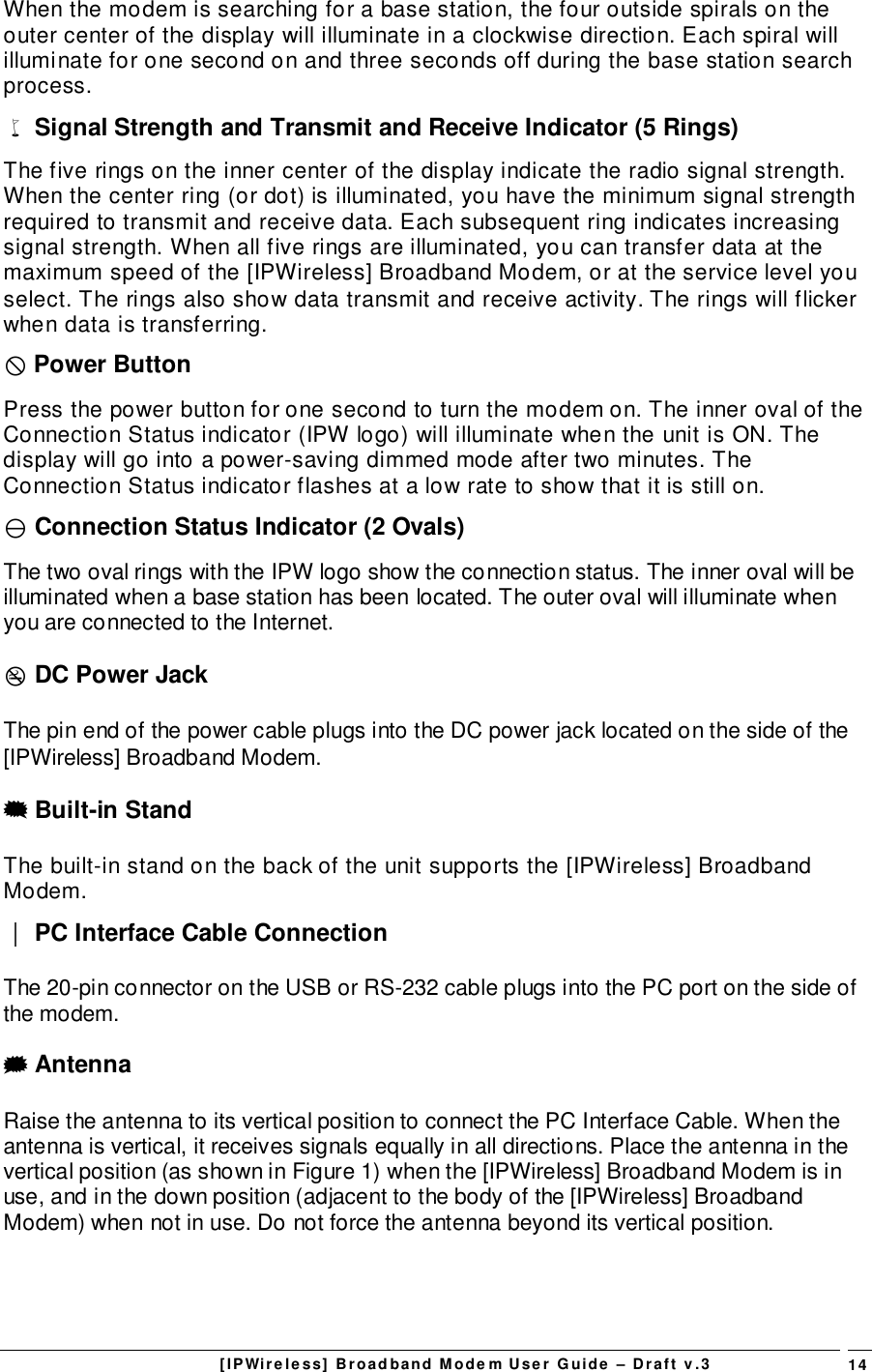 [IPWireless] Broadband Modem User Guide – Draft v.3 14When the modem is searching for a base station, the four outside spirals on theouter center of the display will illuminate in a clockwise direction. Each spiral willilluminate for one second on and three seconds off during the base station searchprocess.% Signal Strength and Transmit and Receive Indicator (5 Rings)The five rings on the inner center of the display indicate the radio signal strength.When the center ring (or dot) is illuminated, you have the minimum signal strengthrequired to transmit and receive data. Each subsequent ring indicates increasingsignal strength. When all five rings are illuminated, you can transfer data at themaximum speed of the [IPWireless] Broadband Modem, or at the service level youselect. The rings also show data transmit and receive activity. The rings will flickerwhen data is transferring.$ Power ButtonPress the power button for one second to turn the modem on. The inner oval of theConnection Status indicator (IPW logo) will illuminate when the unit is ON. Thedisplay will go into a power-saving dimmed mode after two minutes. TheConnection Status indicator flashes at a low rate to show that it is still on.) Connection Status Indicator (2 Ovals)The two oval rings with the IPW logo show the connection status. The inner oval will beilluminated when a base station has been located. The outer oval will illuminate whenyou are connected to the Internet.( DC Power JackThe pin end of the power cable plugs into the DC power jack located on the side of the[IPWireless] Broadband Modem.&amp; Built-in StandThe built-in stand on the back of the unit supports the [IPWireless] BroadbandModem.&apos; PC Interface Cable ConnectionThe 20-pin connector on the USB or RS-232 cable plugs into the PC port on the side ofthe modem.# AntennaRaise the antenna to its vertical position to connect the PC Interface Cable. When theantenna is vertical, it receives signals equally in all directions. Place the antenna in thevertical position (as shown in Figure 1) when the [IPWireless] Broadband Modem is inuse, and in the down position (adjacent to the body of the [IPWireless] BroadbandModem) when not in use. Do not force the antenna beyond its vertical position.