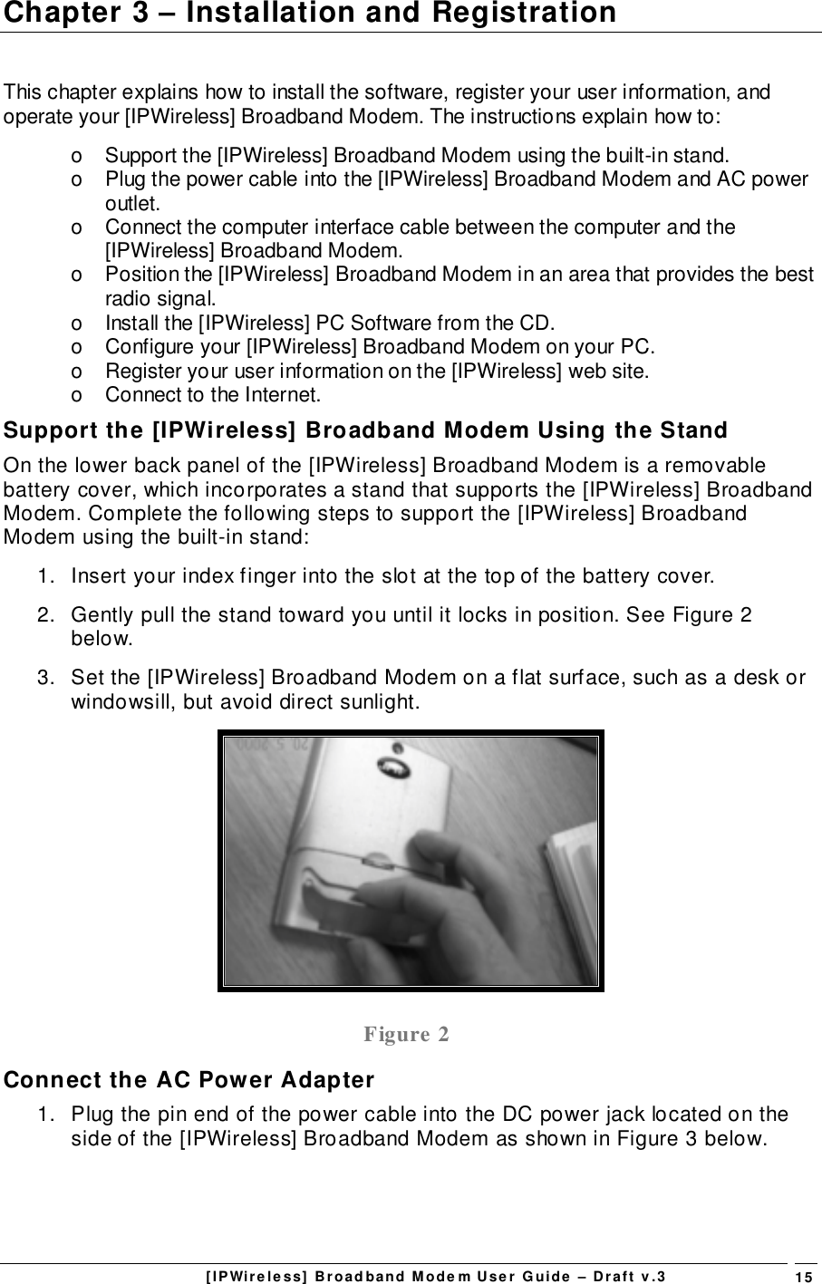 [IPWireless] Broadband Modem User Guide – Draft v.3 15Chapter 3 – Installation and RegistrationThis chapter explains how to install the software, register your user information, andoperate your [IPWireless] Broadband Modem. The instructions explain how to:o  Support the [IPWireless] Broadband Modem using the built-in stand.o  Plug the power cable into the [IPWireless] Broadband Modem and AC poweroutlet.o  Connect the computer interface cable between the computer and the[IPWireless] Broadband Modem.o  Position the [IPWireless] Broadband Modem in an area that provides the bestradio signal.o  Install the [IPWireless] PC Software from the CD.o  Configure your [IPWireless] Broadband Modem on your PC.o  Register your user information on the [IPWireless] web site.o  Connect to the Internet.Support the [IPWireless] Broadband Modem Using the StandOn the lower back panel of the [IPWireless] Broadband Modem is a removablebattery cover, which incorporates a stand that supports the [IPWireless] BroadbandModem. Complete the following steps to support the [IPWireless] BroadbandModem using the built-in stand:1.  Insert your index finger into the slot at the top of the battery cover.2.  Gently pull the stand toward you until it locks in position. See Figure 2below.3.  Set the [IPWireless] Broadband Modem on a flat surface, such as a desk orwindowsill, but avoid direct sunlight.Figure 2Connect the AC Power Adapter1.  Plug the pin end of the power cable into the DC power jack located on theside of the [IPWireless] Broadband Modem as shown in Figure 3 below.