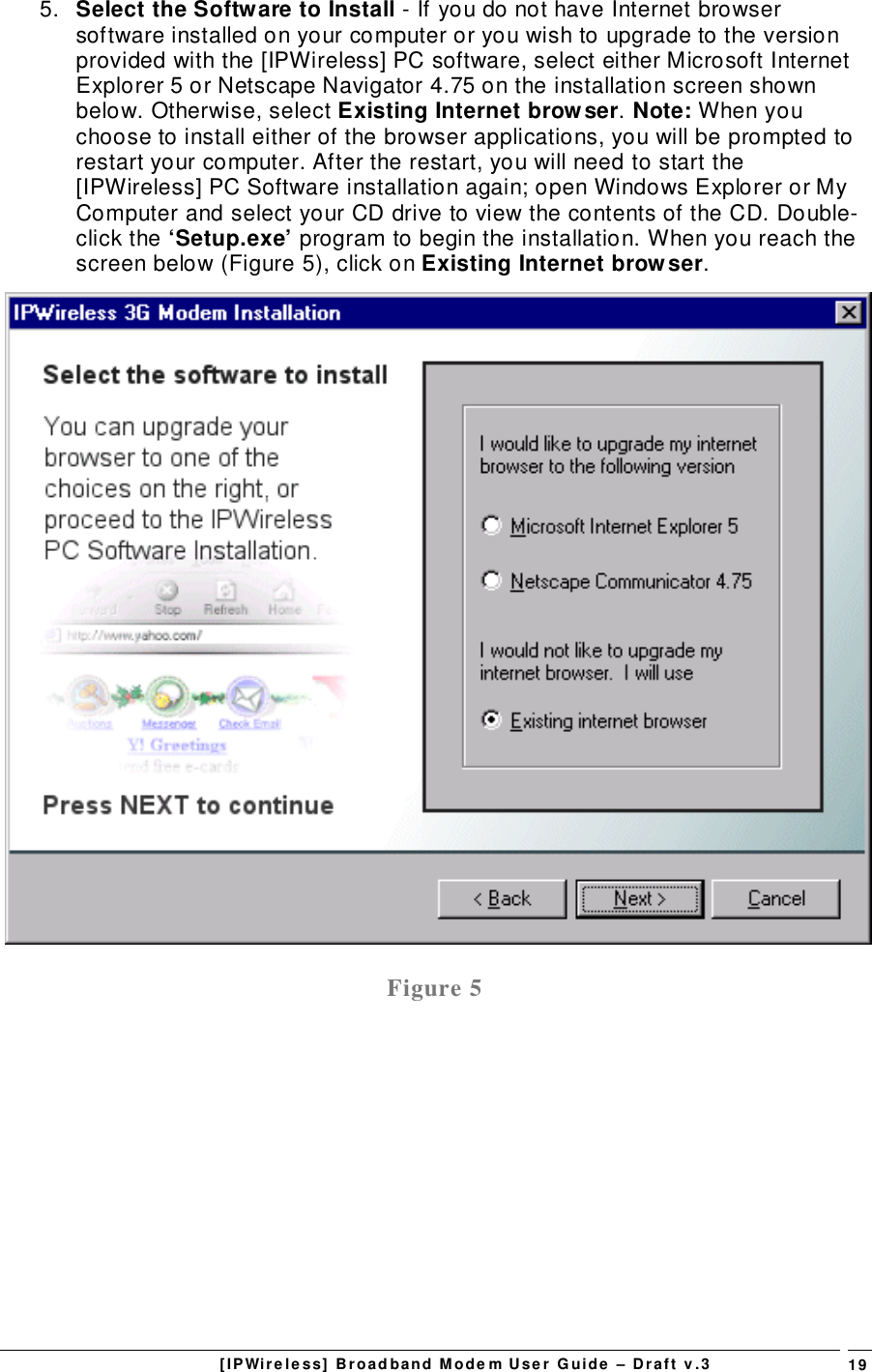 [IPWireless] Broadband Modem User Guide – Draft v.3 195.  Select the Software to Install - If you do not have Internet browsersoftware installed on your computer or you wish to upgrade to the versionprovided with the [IPWireless] PC software, select either Microsoft InternetExplorer 5 or Netscape Navigator 4.75 on the installation screen shownbelow. Otherwise, select Existing Internet browser. Note: When youchoose to install either of the browser applications, you will be prompted torestart your computer. After the restart, you will need to start the[IPWireless] PC Software installation again; open Windows Explorer or MyComputer and select your CD drive to view the contents of the CD. Double-click the ‘Setup.exe’ program to begin the installation. When you reach thescreen below (Figure 5), click on Existing Internet browser.Figure 5