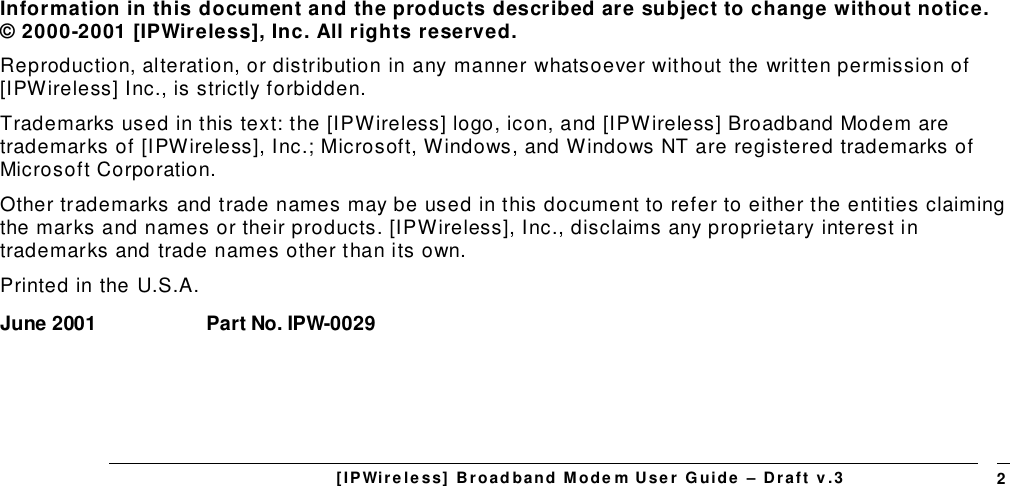 [IPWireless] Broadband Modem User Guide – Draft v.3 2Information in this document and the products described are subject to change without notice.© 2000-2001 [IPWireless], Inc. All rights reserved.Reproduction, alteration, or distribution in any manner whatsoever without the written permission of[IPWireless] Inc., is strictly forbidden.Trademarks used in this text: the [IPWireless] logo, icon, and [IPWireless] Broadband Modem aretrademarks of [IPWireless], Inc.; Microsoft, Windows, and Windows NT are registered trademarks ofMicrosoft Corporation.Other trademarks and trade names may be used in this document to refer to either the entities claimingthe marks and names or their products. [IPWireless], Inc., disclaims any proprietary interest intrademarks and trade names other than its own.Printed in the U.S.A.June 2001 Part No. IPW-0029