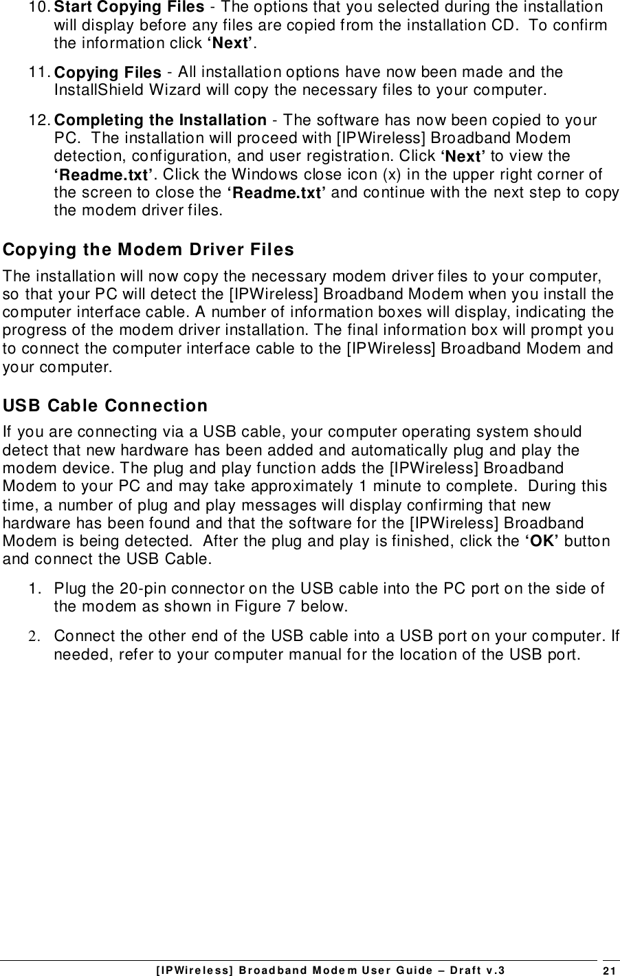 [IPWireless] Broadband Modem User Guide – Draft v.3 2110. Start Copying Files - The options that you selected during the installationwill display before any files are copied from the installation CD.  To confirmthe information click ‘Next’.11. Copying Files - All installation options have now been made and theInstallShield Wizard will copy the necessary files to your computer.12. Completing the Installation - The software has now been copied to yourPC.  The installation will proceed with [IPWireless] Broadband Modemdetection, configuration, and user registration. Click ‘Next’ to view the‘Readme.txt’. Click the Windows close icon (x) in the upper right corner ofthe screen to close the ‘Readme.txt’ and continue with the next step to copythe modem driver files.Copying the Modem Driver FilesThe installation will now copy the necessary modem driver files to your computer,so that your PC will detect the [IPWireless] Broadband Modem when you install thecomputer interface cable. A number of information boxes will display, indicating theprogress of the modem driver installation. The final information box will prompt youto connect the computer interface cable to the [IPWireless] Broadband Modem andyour computer.USB Cable ConnectionIf you are connecting via a USB cable, your computer operating system shoulddetect that new hardware has been added and automatically plug and play themodem device. The plug and play function adds the [IPWireless] BroadbandModem to your PC and may take approximately 1 minute to complete.  During thistime, a number of plug and play messages will display confirming that newhardware has been found and that the software for the [IPWireless] BroadbandModem is being detected.  After the plug and play is finished, click the ‘OK’ buttonand connect the USB Cable.1.  Plug the 20-pin connector on the USB cable into the PC port on the side ofthe modem as shown in Figure 7 below.2.  Connect the other end of the USB cable into a USB port on your computer. Ifneeded, refer to your computer manual for the location of the USB port.