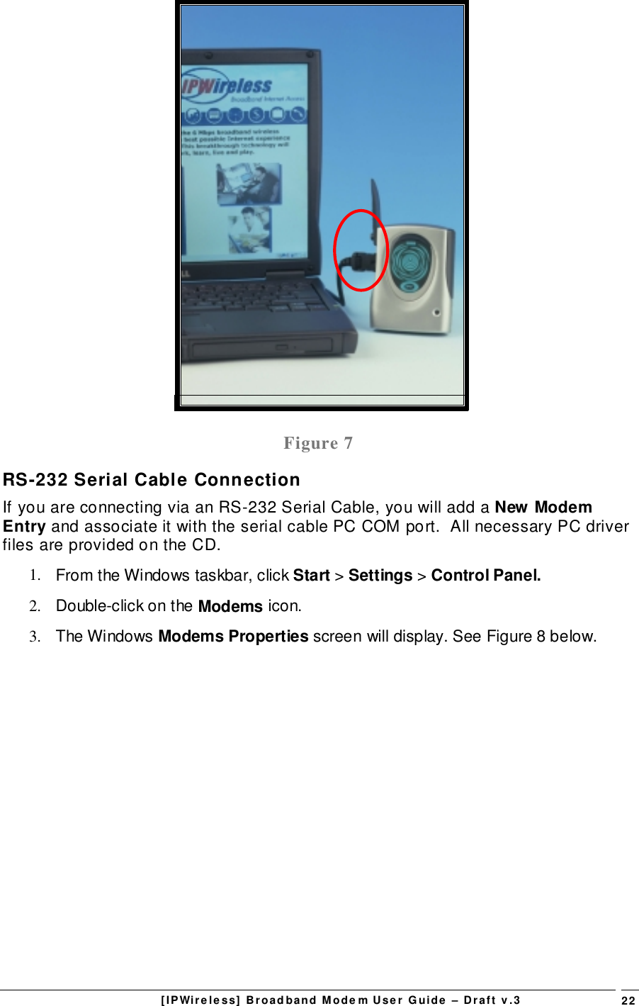 [IPWireless] Broadband Modem User Guide – Draft v.3 22Figure 7RS-232 Serial Cable ConnectionIf you are connecting via an RS-232 Serial Cable, you will add a New ModemEntry and associate it with the serial cable PC COM port.  All necessary PC driverfiles are provided on the CD.1.  From the Windows taskbar, click Start &gt; Settings &gt; Control Panel.2.  Double-click on the Modems icon.3. The Windows Modems Properties screen will display. See Figure 8 below.