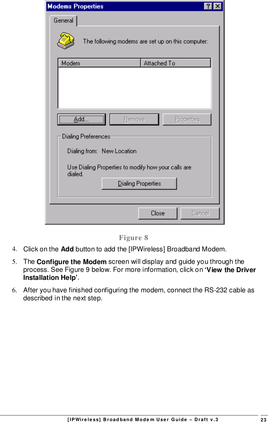 [IPWireless] Broadband Modem User Guide – Draft v.3 23Figure 84.  Click on the Add button to add the [IPWireless] Broadband Modem.5. The Configure the Modem screen will display and guide you through theprocess. See Figure 9 below. For more information, click on ‘View the DriverInstallation Help’.6.  After you have finished configuring the modem, connect the RS-232 cable asdescribed in the next step.