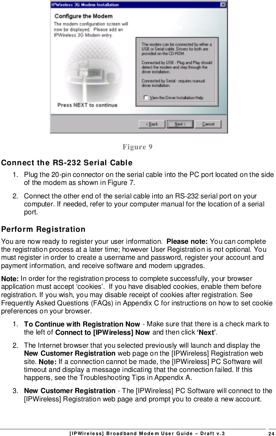 [IPWireless] Broadband Modem User Guide – Draft v.3 24Figure 9Connect the RS-232 Serial Cable1.  Plug the 20-pin connector on the serial cable into the PC port located on the sideof the modem as shown in Figure 7.2.  Connect the other end of the serial cable into an RS-232 serial port on yourcomputer. If needed, refer to your computer manual for the location of a serialport.Perform RegistrationYou are now ready to register your user information.  Please note: You can completethe registration process at a later time; however User Registration is not optional. Youmust register in order to create a username and password, register your account andpayment information, and receive software and modem upgrades.Note: In order for the registration process to complete successfully, your browserapplication must accept ‘cookies’.  If you have disabled cookies, enable them beforeregistration. If you wish, you may disable receipt of cookies after registration. SeeFrequently Asked Questions (FAQs) in Appendix C for instructions on how to set cookiepreferences on your browser.1.  To Continue with Registration Now - Make sure that there is a check mark tothe left of Connect to [IPWireless] Now and then click ‘Next’.2.  The Internet browser that you selected previously will launch and display theNew Customer Registration web page on the [IPWireless] Registration website. Note: If a connection cannot be made, the [IPWireless] PC Software willtimeout and display a message indicating that the connection failed. If thishappens, see the Troubleshooting Tips in Appendix A.3.  New Customer Registration - The [IPWireless] PC Software will connect to the[IPWireless] Registration web page and prompt you to create a new account.