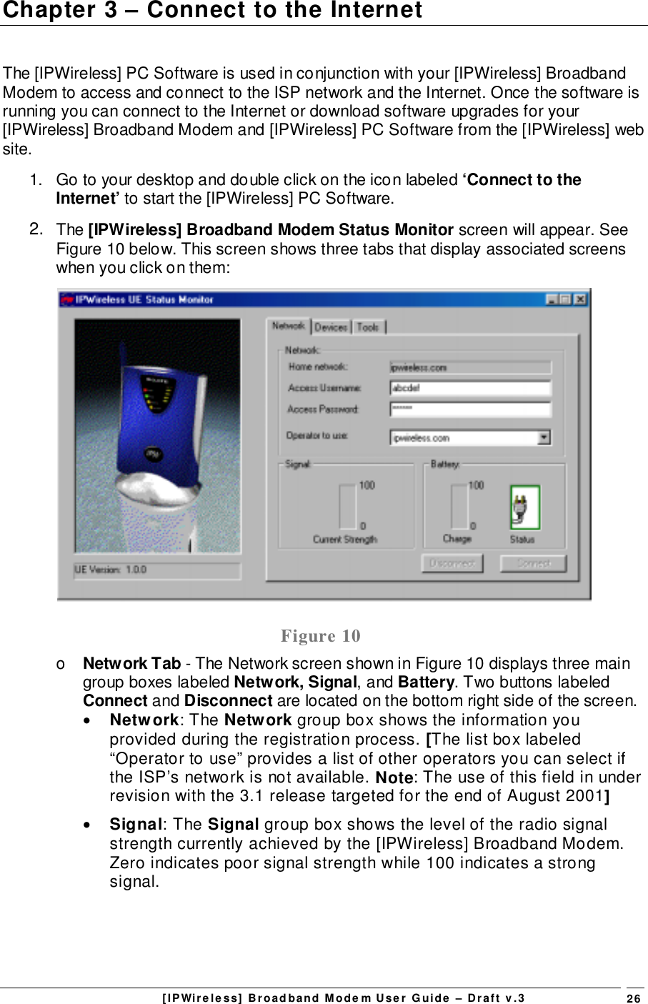 [IPWireless] Broadband Modem User Guide – Draft v.3 26Chapter 3 – Connect to the InternetThe [IPWireless] PC Software is used in conjunction with your [IPWireless] BroadbandModem to access and connect to the ISP network and the Internet. Once the software isrunning you can connect to the Internet or download software upgrades for your[IPWireless] Broadband Modem and [IPWireless] PC Software from the [IPWireless] website.1.  Go to your desktop and double click on the icon labeled ‘Connect to theInternet’ to start the [IPWireless] PC Software.2.  The [IPWireless] Broadband Modem Status Monitor screen will appear. SeeFigure 10 below. This screen shows three tabs that display associated screenswhen you click on them:Figure 10o  Network Tab - The Network screen shown in Figure 10 displays three maingroup boxes labeled Network, Signal, and Battery. Two buttons labeledConnect and Disconnect are located on the bottom right side of the screen.• Network: The Network group box shows the information youprovided during the registration process. [The list box labeled“Operator to use” provides a list of other operators you can select ifthe ISP’s network is not available. Note: The use of this field in underrevision with the 3.1 release targeted for the end of August 2001]• Signal: The Signal group box shows the level of the radio signalstrength currently achieved by the [IPWireless] Broadband Modem.Zero indicates poor signal strength while 100 indicates a strongsignal.