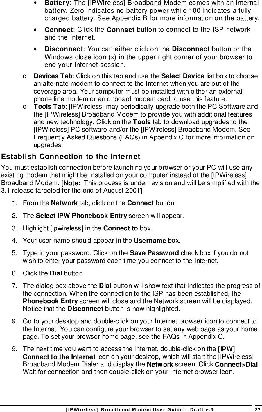 [IPWireless] Broadband Modem User Guide – Draft v.3 27• Battery: The [IPWireless] Broadband Modem comes with an internalbattery. Zero indicates no battery power while 100 indicates a fullycharged battery. See Appendix B for more information on the battery.• Connect: Click the Connect button to connect to the ISP networkand the Internet.• Disconnect: You can either click on the Disconnect button or theWindows close icon (x) in the upper right corner of your browser toend your Internet session.o  Devices Tab: Click on this tab and use the Select Device list box to choosean alternate modem to connect to the Internet when you are out of thecoverage area. Your computer must be installed with either an externalphone line modem or an onboard modem card to use this feature.o  Tools Tab: [IPWireless] may periodically upgrade both the PC Software andthe [IPWireless] Broadband Modem to provide you with additional featuresand new technology. Click on the Tools tab to download upgrades to the[IPWireless] PC software and/or the [IPWireless] Broadband Modem. SeeFrequently Asked Questions (FAQs) in Appendix C for more information onupgrades.Establish Connection to the InternetYou must establish connection before launching your browser or your PC will use anyexisting modem that might be installed on your computer instead of the [IPWireless]Broadband Modem. [Note:  This process is under revision and will be simplified with the3.1 release targeted for the end of August 2001]1. From the Network tab, click on the Connect button.2. The Select IPW Phonebook Entry screen will appear.3.  Highlight [ipwireless] in the Connect to box.4.  Your user name should appear in the Username box.5.  Type in your password. Click on the Save Password check box if you do notwish to enter your password each time you connect to the Internet.6. Click the Dial button.7.  The dialog box above the Dial button will show text that indicates the progress ofthe connection. When the connection to the ISP has been established, thePhonebook Entry screen will close and the Network screen will be displayed.Notice that the Disconnect button is now highlighted.8.  Go to your desktop and double-click on your Internet browser icon to connect tothe Internet. You can configure your browser to set any web page as your homepage. To set your browser home page, see the FAQs in Appendix C.9.  The next time you want to access the Internet, double-click on the [IPW]Connect to the Internet icon on your desktop, which will start the [IPWireless]Broadband Modem Dialer and display the Network screen. Click Connect&gt;Dial.Wait for connection and then double-click on your Internet browser icon.