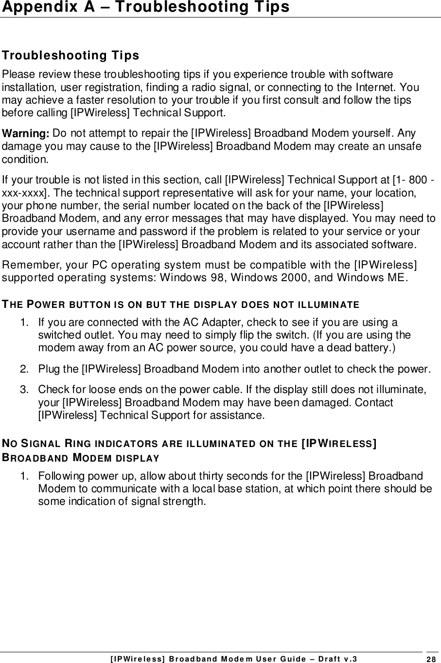[IPWireless] Broadband Modem User Guide – Draft v.3 28Appendix A – Troubleshooting TipsTroubleshooting TipsPlease review these troubleshooting tips if you experience trouble with softwareinstallation, user registration, finding a radio signal, or connecting to the Internet. Youmay achieve a faster resolution to your trouble if you first consult and follow the tipsbefore calling [IPWireless] Technical Support.Warning: Do not attempt to repair the [IPWireless] Broadband Modem yourself. Anydamage you may cause to the [IPWireless] Broadband Modem may create an unsafecondition.If your trouble is not listed in this section, call [IPWireless] Technical Support at [1- 800 -xxx-xxxx]. The technical support representative will ask for your name, your location,your phone number, the serial number located on the back of the [IPWireless]Broadband Modem, and any error messages that may have displayed. You may need toprovide your username and password if the problem is related to your service or youraccount rather than the [IPWireless] Broadband Modem and its associated software.Remember, your PC operating system must be compatible with the [IPWireless]supported operating systems: Windows 98, Windows 2000, and Windows ME.THE POWER BUTTON IS ON BUT THE DISPLAY DOES NOT ILLUMINATE1.  If you are connected with the AC Adapter, check to see if you are using aswitched outlet. You may need to simply flip the switch. (If you are using themodem away from an AC power source, you could have a dead battery.)2.  Plug the [IPWireless] Broadband Modem into another outlet to check the power.3.  Check for loose ends on the power cable. If the display still does not illuminate,your [IPWireless] Broadband Modem may have been damaged. Contact[IPWireless] Technical Support for assistance.NO SIGNAL RING INDICATORS ARE ILLUMINATED ON THE [IPWIRELESS]BROADBAND MODEM DISPLAY1.  Following power up, allow about thirty seconds for the [IPWireless] BroadbandModem to communicate with a local base station, at which point there should besome indication of signal strength.