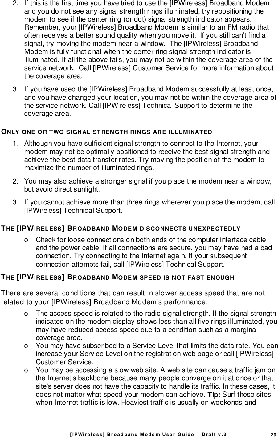 [IPWireless] Broadband Modem User Guide – Draft v.3 292.  If this is the first time you have tried to use the [IPWireless] Broadband Modemand you do not see any signal strength rings illuminated, try repositioning themodem to see if the center ring (or dot) signal strength indicator appears.Remember, your [IPWireless] Broadband Modem is similar to an FM radio thatoften receives a better sound quality when you move it.  If you still can’t find asignal, try moving the modem near a window.  The [IPWireless] BroadbandModem is fully functional when the center ring signal strength indicator isilluminated. If all the above fails, you may not be within the coverage area of theservice network.  Call [IPWireless] Customer Service for more information aboutthe coverage area.3.  If you have used the [IPWireless] Broadband Modem successfully at least once,and you have changed your location, you may not be within the coverage area ofthe service network. Call [IPWireless] Technical Support to determine thecoverage area.ONLY ONE OR TWO SIGNAL STRENGTH RINGS ARE ILLUMINATED1.  Although you have sufficient signal strength to connect to the Internet, yourmodem may not be optimally positioned to receive the best signal strength andachieve the best data transfer rates. Try moving the position of the modem tomaximize the number of illuminated rings.2.  You may also achieve a stronger signal if you place the modem near a window,but avoid direct sunlight.3.  If you cannot achieve more than three rings wherever you place the modem, call[IPWireless] Technical Support.THE [IPWIRELESS] BROADBAND MODEM DISCONNECTS UNEXPECTEDLYo  Check for loose connections on both ends of the computer interface cableand the power cable. If all connections are secure, you may have had a badconnection. Try connecting to the Internet again. If your subsequentconnection attempts fail, call [IPWireless] Technical Support.THE [IPWIRELESS] BROADBAND MODEM SPEED IS NOT FAST ENOUGHThere are several conditions that can result in slower access speed that are notrelated to your [IPWireless] Broadband Modem’s performance:o  The access speed is related to the radio signal strength. If the signal strengthindicated on the modem display shows less than all five rings illuminated, youmay have reduced access speed due to a condition such as a marginalcoverage area.o  You may have subscribed to a Service Level that limits the data rate. You canincrease your Service Level on the registration web page or call [IPWireless]Customer Service.o  You may be accessing a slow web site. A web site can cause a traffic jam onthe Internet&apos;s backbone because many people converge on it at once or thatsite&apos;s server does not have the capacity to handle its traffic. In these cases, itdoes not matter what speed your modem can achieve. Tip: Surf these siteswhen Internet traffic is low. Heaviest traffic is usually on weekends and