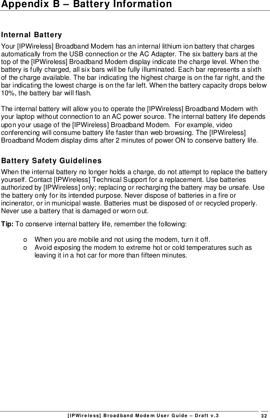[IPWireless] Broadband Modem User Guide – Draft v.3 32Appendix B – Battery InformationInternal BatteryYour [IPWireless] Broadband Modem has an internal lithium ion battery that chargesautomatically from the USB connection or the AC Adapter. The six battery bars at thetop of the [IPWireless] Broadband Modem display indicate the charge level. When thebattery is fully charged, all six bars will be fully illuminated. Each bar represents a sixthof the charge available. The bar indicating the highest charge is on the far right, and thebar indicating the lowest charge is on the far left. When the battery capacity drops below10%, the battery bar will flash.The internal battery will allow you to operate the [IPWireless] Broadband Modem withyour laptop without connection to an AC power source. The internal battery life dependsupon your usage of the [IPWireless] Broadband Modem.  For example, videoconferencing will consume battery life faster than web browsing. The [IPWireless]Broadband Modem display dims after 2 minutes of power ON to conserve battery life.Battery Safety GuidelinesWhen the internal battery no longer holds a charge, do not attempt to replace the batteryyourself. Contact [IPWireless] Technical Support for a replacement. Use batteriesauthorized by [IPWireless] only; replacing or recharging the battery may be unsafe. Usethe battery only for its intended purpose. Never dispose of batteries in a fire orincinerator, or in municipal waste. Batteries must be disposed of or recycled properly.Never use a battery that is damaged or worn out.Tip: To conserve internal battery life, remember the following:o  When you are mobile and not using the modem, turn it off.o  Avoid exposing the modem to extreme hot or cold temperatures such asleaving it in a hot car for more than fifteen minutes.
