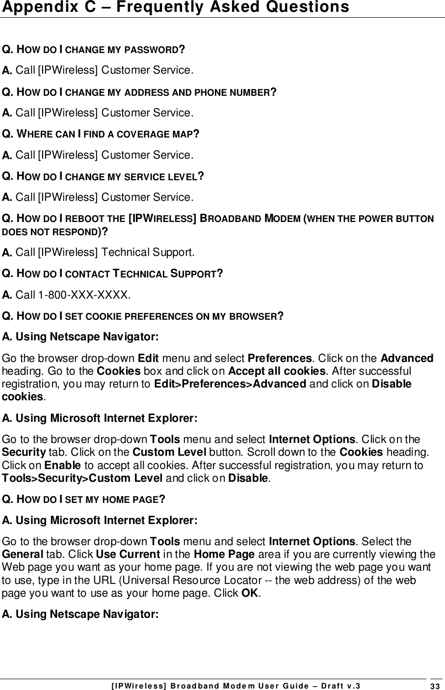 [IPWireless] Broadband Modem User Guide – Draft v.3 33Appendix C – Frequently Asked QuestionsQ. HOW DO I CHANGE MY PASSWORD?A. Call [IPWireless] Customer Service.Q. HOW DO I CHANGE MY ADDRESS AND PHONE NUMBER?A. Call [IPWireless] Customer Service.Q. WHERE CAN I FIND A COVERAGE MAP?A. Call [IPWireless] Customer Service.Q. HOW DO I CHANGE MY SERVICE LEVEL?A. Call [IPWireless] Customer Service.Q. HOW DO I REBOOT THE [IPWIRELESS] BROADBAND MODEM (WHEN THE POWER BUTTONDOES NOT RESPOND)?A. Call [IPWireless] Technical Support.Q. HOW DO I CONTACT TECHNICAL SUPPORT?A. Call 1-800-XXX-XXXX.Q. HOW DO I SET COOKIE PREFERENCES ON MY BROWSER?A. Using Netscape Navigator:Go the browser drop-down Edit menu and select Preferences. Click on the Advancedheading. Go to the Cookies box and click on Accept all cookies. After successfulregistration, you may return to Edit&gt;Preferences&gt;Advanced and click on Disablecookies.A. Using Microsoft Internet Explorer:Go to the browser drop-down Tools menu and select Internet Options. Click on theSecurity tab. Click on the Custom Level button. Scroll down to the Cookies heading.Click on Enable to accept all cookies. After successful registration, you may return toTools&gt;Security&gt;Custom Level and click on Disable.Q. HOW DO I SET MY HOME PAGE?A. Using Microsoft Internet Explorer:Go to the browser drop-down Tools menu and select Internet Options. Select theGeneral tab. Click Use Current in the Home Page area if you are currently viewing theWeb page you want as your home page. If you are not viewing the web page you wantto use, type in the URL (Universal Resource Locator -- the web address) of the webpage you want to use as your home page. Click OK.A. Using Netscape Navigator: