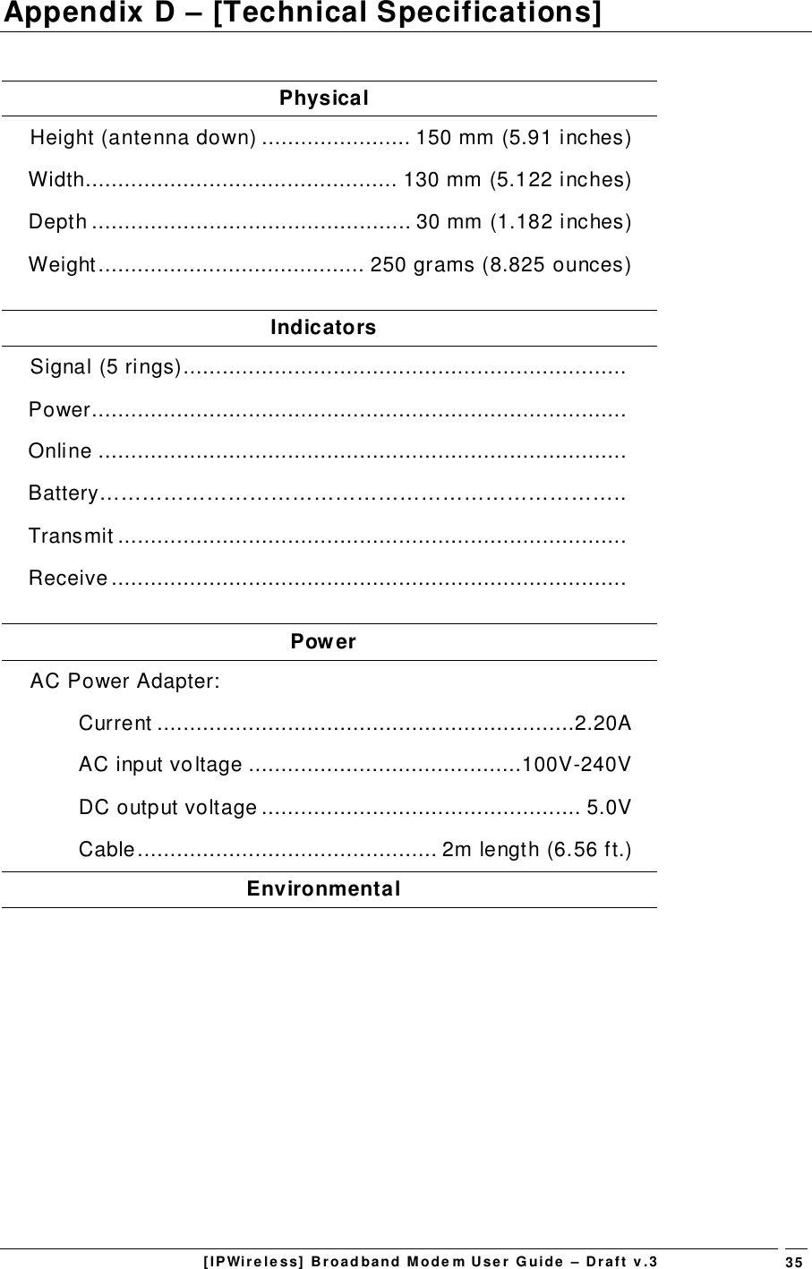 [IPWireless] Broadband Modem User Guide – Draft v.3 35Appendix D – [Technical Specifications]PhysicalHeight (antenna down) ....................... 150 mm (5.91 inches)Width................................................ 130 mm (5.122 inches)Depth ................................................. 30 mm (1.182 inches)Weight......................................... 250 grams (8.825 ounces)IndicatorsSignal (5 rings)....................................................................Power..................................................................................Online .................................................................................Battery………………………………………………………………..Transmit ..............................................................................Receive...............................................................................PowerAC Power Adapter:Current ................................................................2.20AAC input voltage ..........................................100V-240VDC output voltage ................................................. 5.0VCable.............................................. 2m length (6.56 ft.)Environmental