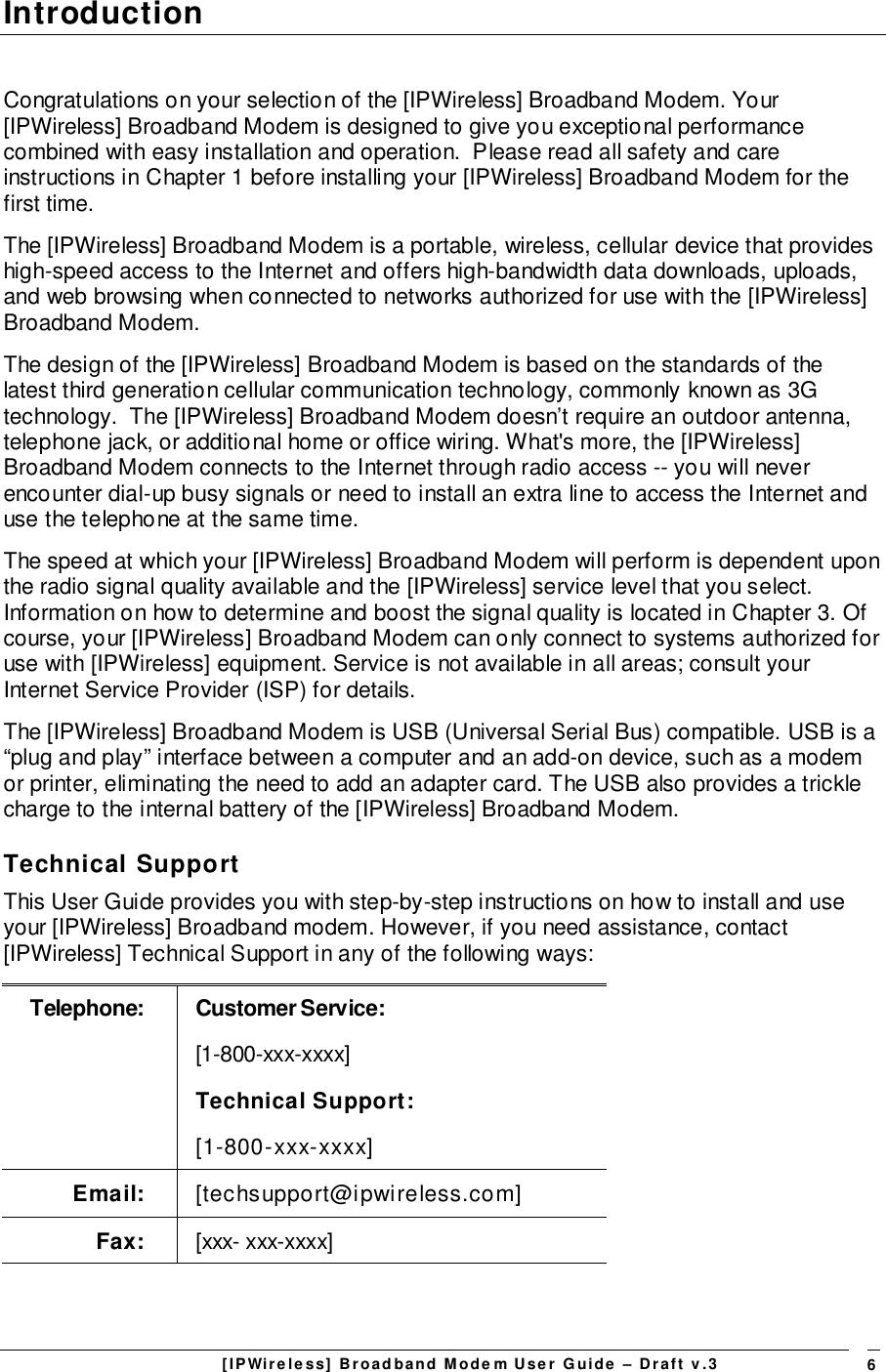 [IPWireless] Broadband Modem User Guide – Draft v.3 6IntroductionCongratulations on your selection of the [IPWireless] Broadband Modem. Your[IPWireless] Broadband Modem is designed to give you exceptional performancecombined with easy installation and operation.  Please read all safety and careinstructions in Chapter 1 before installing your [IPWireless] Broadband Modem for thefirst time.The [IPWireless] Broadband Modem is a portable, wireless, cellular device that provideshigh-speed access to the Internet and offers high-bandwidth data downloads, uploads,and web browsing when connected to networks authorized for use with the [IPWireless]Broadband Modem.The design of the [IPWireless] Broadband Modem is based on the standards of thelatest third generation cellular communication technology, commonly known as 3Gtechnology.  The [IPWireless] Broadband Modem doesn’t require an outdoor antenna,telephone jack, or additional home or office wiring. What&apos;s more, the [IPWireless]Broadband Modem connects to the Internet through radio access -- you will neverencounter dial-up busy signals or need to install an extra line to access the Internet anduse the telephone at the same time.The speed at which your [IPWireless] Broadband Modem will perform is dependent uponthe radio signal quality available and the [IPWireless] service level that you select.Information on how to determine and boost the signal quality is located in Chapter 3. Ofcourse, your [IPWireless] Broadband Modem can only connect to systems authorized foruse with [IPWireless] equipment. Service is not available in all areas; consult yourInternet Service Provider (ISP) for details.The [IPWireless] Broadband Modem is USB (Universal Serial Bus) compatible. USB is a“plug and play” interface between a computer and an add-on device, such as a modemor printer, eliminating the need to add an adapter card. The USB also provides a tricklecharge to the internal battery of the [IPWireless] Broadband Modem.Technical SupportThis User Guide provides you with step-by-step instructions on how to install and useyour [IPWireless] Broadband modem. However, if you need assistance, contact[IPWireless] Technical Support in any of the following ways:Telephone: Customer Service:[1-800-xxx-xxxx]Technical Support:[1-800-xxx-xxxx]Email: [techsupport@ipwireless.com]Fax: [xxx- xxx-xxxx]