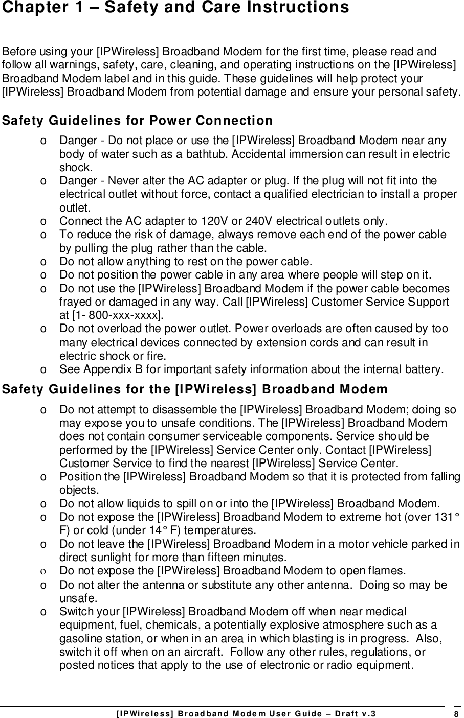 [IPWireless] Broadband Modem User Guide – Draft v.3 8Chapter 1 – Safety and Care InstructionsBefore using your [IPWireless] Broadband Modem for the first time, please read andfollow all warnings, safety, care, cleaning, and operating instructions on the [IPWireless]Broadband Modem label and in this guide. These guidelines will help protect your[IPWireless] Broadband Modem from potential damage and ensure your personal safety.Safety Guidelines for Power Connectiono  Danger - Do not place or use the [IPWireless] Broadband Modem near anybody of water such as a bathtub. Accidental immersion can result in electricshock.o  Danger - Never alter the AC adapter or plug. If the plug will not fit into theelectrical outlet without force, contact a qualified electrician to install a properoutlet.o  Connect the AC adapter to 120V or 240V electrical outlets only.o  To reduce the risk of damage, always remove each end of the power cableby pulling the plug rather than the cable.o  Do not allow anything to rest on the power cable.o  Do not position the power cable in any area where people will step on it.o  Do not use the [IPWireless] Broadband Modem if the power cable becomesfrayed or damaged in any way. Call [IPWireless] Customer Service Supportat [1- 800-xxx-xxxx].o  Do not overload the power outlet. Power overloads are often caused by toomany electrical devices connected by extension cords and can result inelectric shock or fire.o  See Appendix B for important safety information about the internal battery.Safety Guidelines for the [IPWireless] Broadband Modemo  Do not attempt to disassemble the [IPWireless] Broadband Modem; doing somay expose you to unsafe conditions. The [IPWireless] Broadband Modemdoes not contain consumer serviceable components. Service should beperformed by the [IPWireless] Service Center only. Contact [IPWireless]Customer Service to find the nearest [IPWireless] Service Center.o  Position the [IPWireless] Broadband Modem so that it is protected from fallingobjects.o  Do not allow liquids to spill on or into the [IPWireless] Broadband Modem.o  Do not expose the [IPWireless] Broadband Modem to extreme hot (over 131°F) or cold (under 14° F) temperatures.o  Do not leave the [IPWireless] Broadband Modem in a motor vehicle parked indirect sunlight for more than fifteen minutes.o  Do not expose the [IPWireless] Broadband Modem to open flames.o  Do not alter the antenna or substitute any other antenna.  Doing so may beunsafe.o  Switch your [IPWireless] Broadband Modem off when near medicalequipment, fuel, chemicals, a potentially explosive atmosphere such as agasoline station, or when in an area in which blasting is in progress.  Also,switch it off when on an aircraft.  Follow any other rules, regulations, orposted notices that apply to the use of electronic or radio equipment.