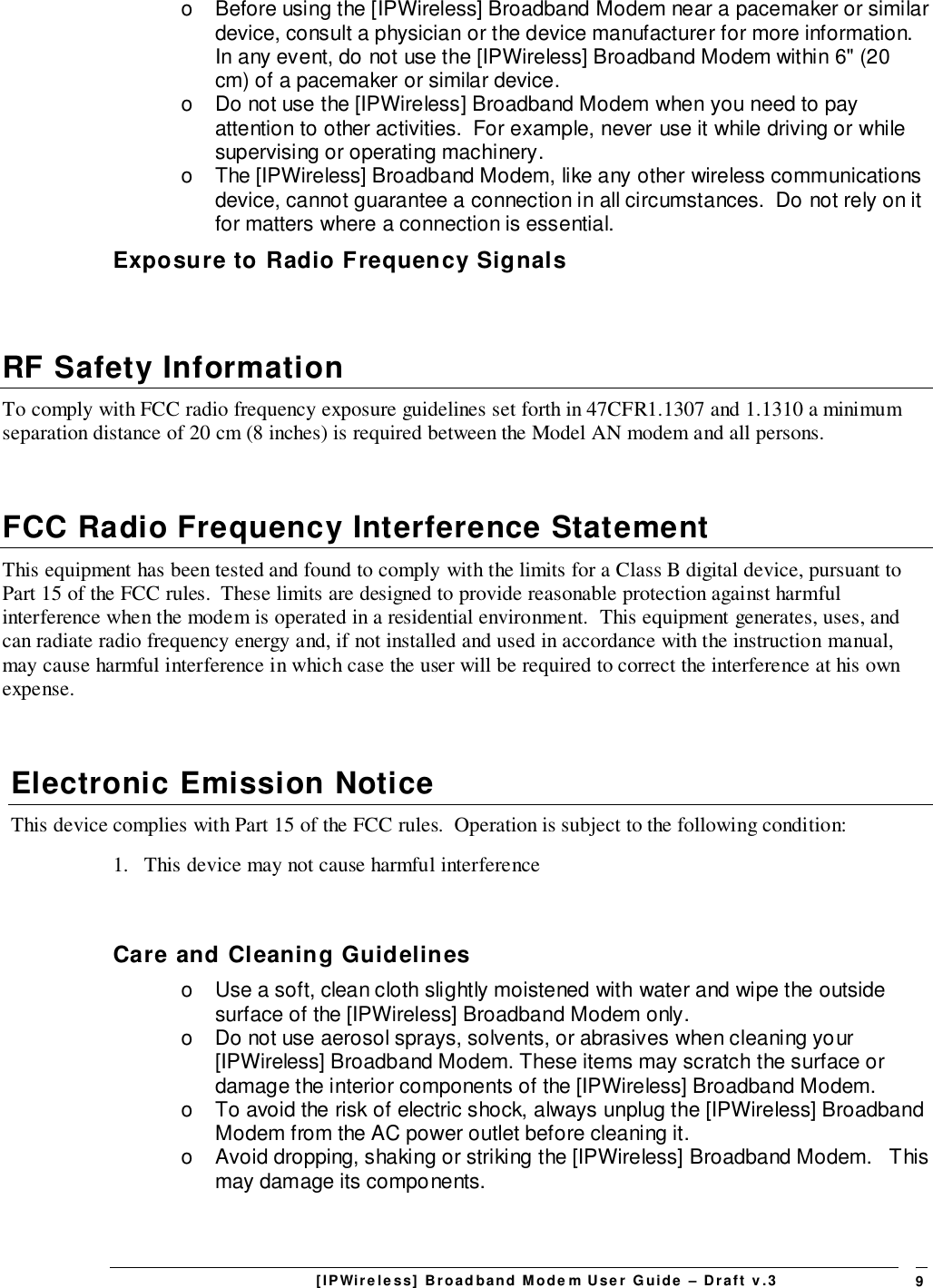 [IPWireless] Broadband Modem User Guide – Draft v.3 9o  Before using the [IPWireless] Broadband Modem near a pacemaker or similardevice, consult a physician or the device manufacturer for more information.In any event, do not use the [IPWireless] Broadband Modem within 6&quot; (20cm) of a pacemaker or similar device.o  Do not use the [IPWireless] Broadband Modem when you need to payattention to other activities.  For example, never use it while driving or whilesupervising or operating machinery.o  The [IPWireless] Broadband Modem, like any other wireless communicationsdevice, cannot guarantee a connection in all circumstances.  Do not rely on itfor matters where a connection is essential.Exposure to Radio Frequency SignalsRF Safety InformationTo comply with FCC radio frequency exposure guidelines set forth in 47CFR1.1307 and 1.1310 a minimumseparation distance of 20 cm (8 inches) is required between the Model AN modem and all persons.FCC Radio Frequency Interference StatementThis equipment has been tested and found to comply with the limits for a Class B digital device, pursuant toPart 15 of the FCC rules.  These limits are designed to provide reasonable protection against harmfulinterference when the modem is operated in a residential environment.  This equipment generates, uses, andcan radiate radio frequency energy and, if not installed and used in accordance with the instruction manual,may cause harmful interference in which case the user will be required to correct the interference at his ownexpense.Electronic Emission NoticeThis device complies with Part 15 of the FCC rules.  Operation is subject to the following condition:1.   This device may not cause harmful interferenceCare and Cleaning Guidelineso  Use a soft, clean cloth slightly moistened with water and wipe the outsidesurface of the [IPWireless] Broadband Modem only.o  Do not use aerosol sprays, solvents, or abrasives when cleaning your[IPWireless] Broadband Modem. These items may scratch the surface ordamage the interior components of the [IPWireless] Broadband Modem.o  To avoid the risk of electric shock, always unplug the [IPWireless] BroadbandModem from the AC power outlet before cleaning it.o  Avoid dropping, shaking or striking the [IPWireless] Broadband Modem.   Thismay damage its components.